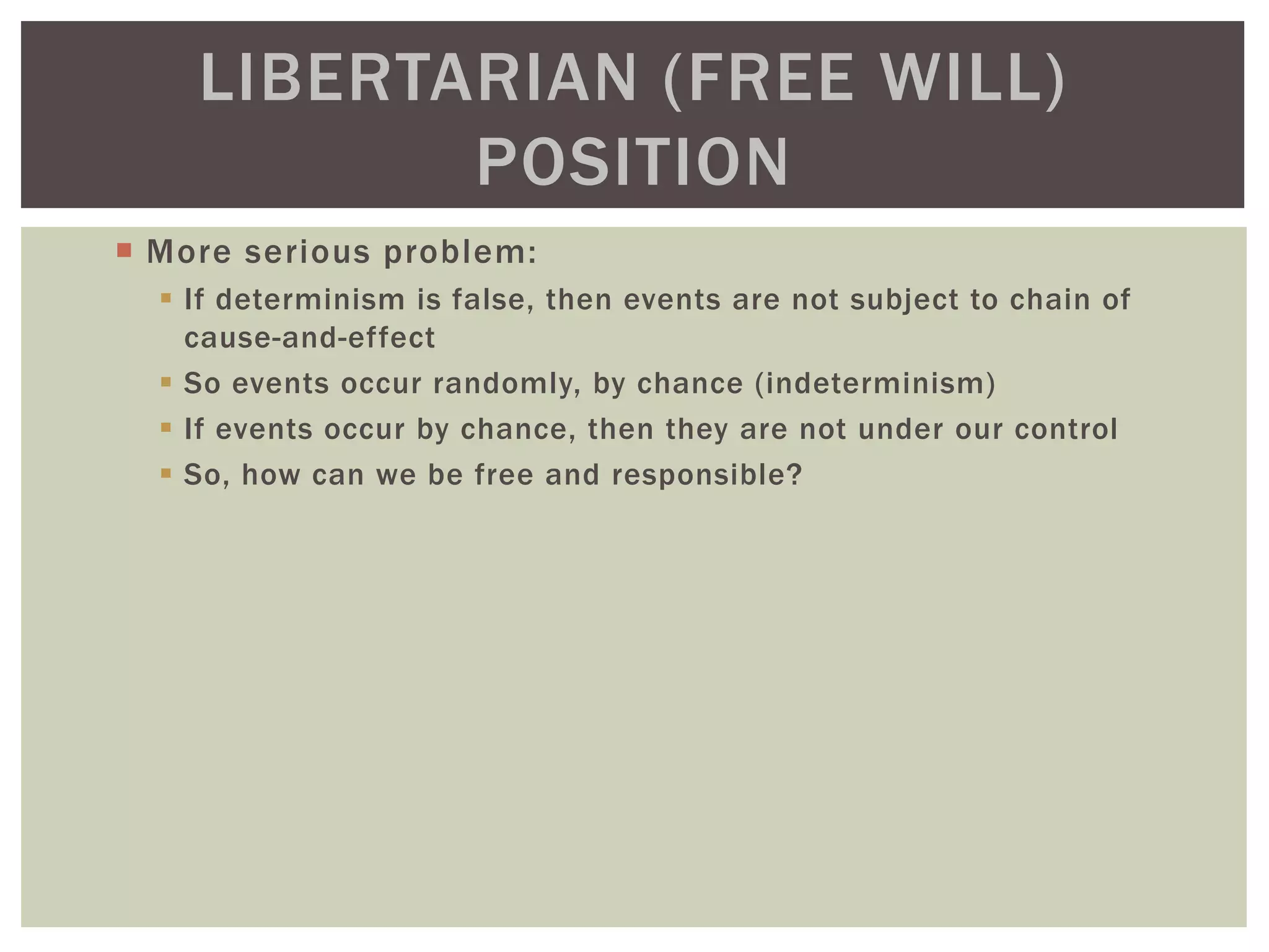  More serious problem:
 If determinism is false, then events are not subject to chain of
cause-and-effect
 So events occur randomly, by chance (indeterminism)
 If events occur by chance, then they are not under our control
 So, how can we be free and responsible?
LIBERTARIAN (FREE WILL)
POSITION
 