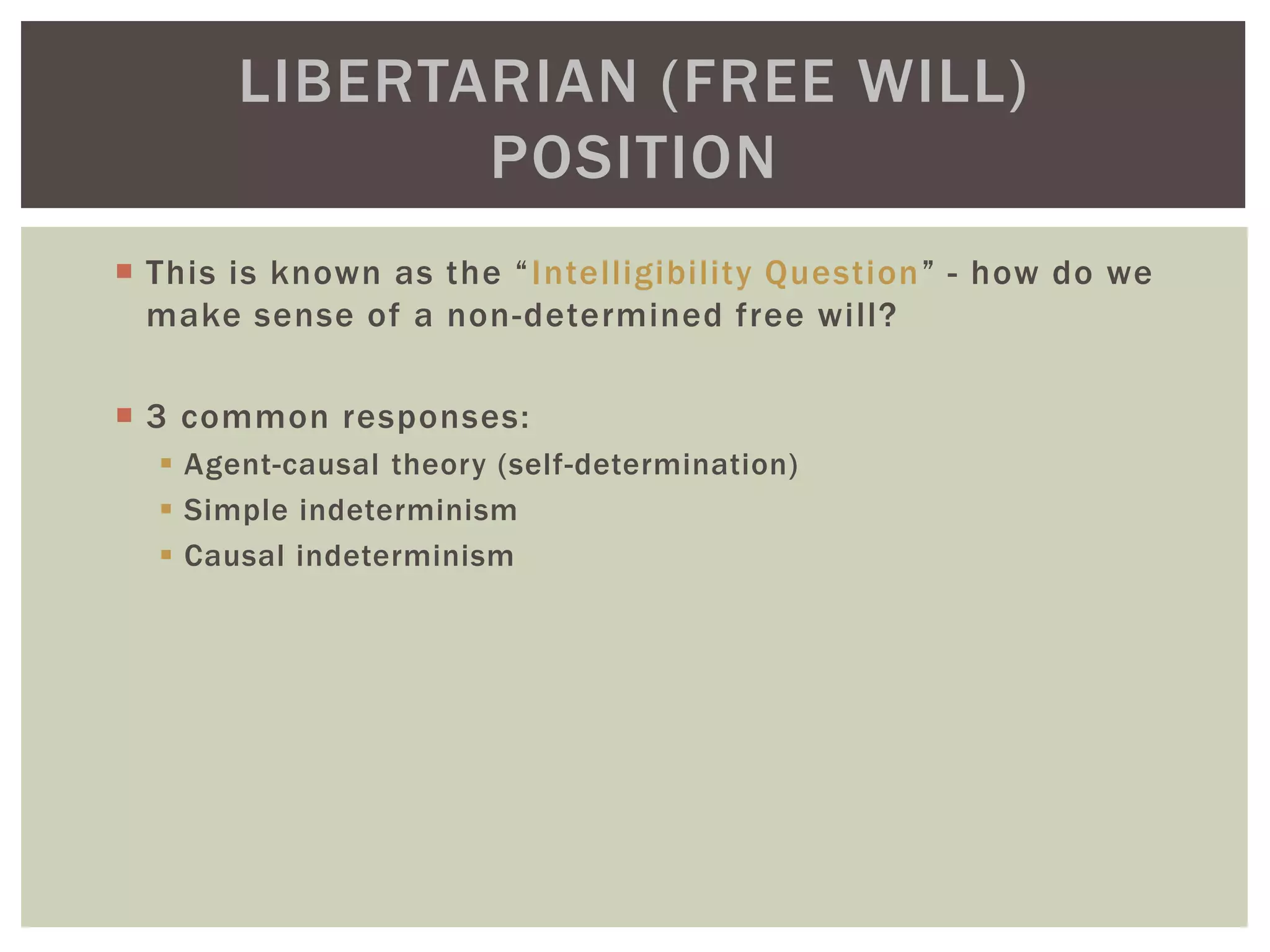 This is known as the “Intelligibility Question” - how do we
make sense of a non-determined free will?
 3 common responses:
 Agent-causal theory (self-determination)
 Simple indeterminism
 Causal indeterminism
LIBERTARIAN (FREE WILL)
POSITION
 