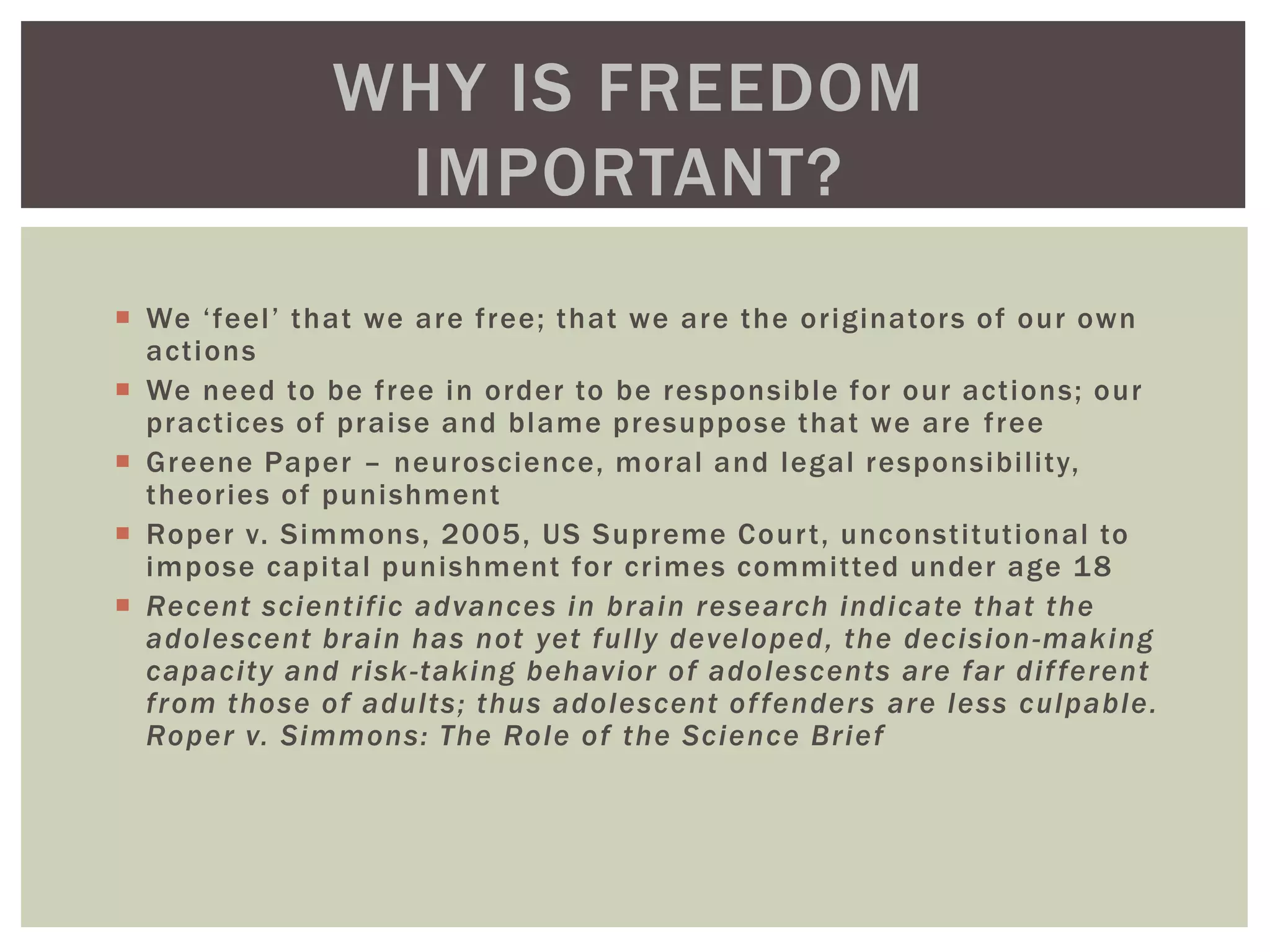  We ‘feel’ that we are free; that we are the originators of our own
actions
 We need to be free in order to be responsible for our actions; our
practices of praise and blame presuppose that we are free
 Greene Paper – neuroscience, moral and legal responsibility,
theories of punishment
 Roper v. Simmons, 2005, US Supreme Court, unconstitutional to
impose capital punishment for crimes committed under age 18
 Recent scientific advances in brain research indicate that the
adolescent brain has not yet fully developed, the decision-making
capacity and risk-taking behavior of adolescents are far different
from those of adults; thus adolescent offenders are less culpable.
Roper v. Simmons: The Role of the Science Brief
WHY IS FREEDOM
IMPORTANT?
 