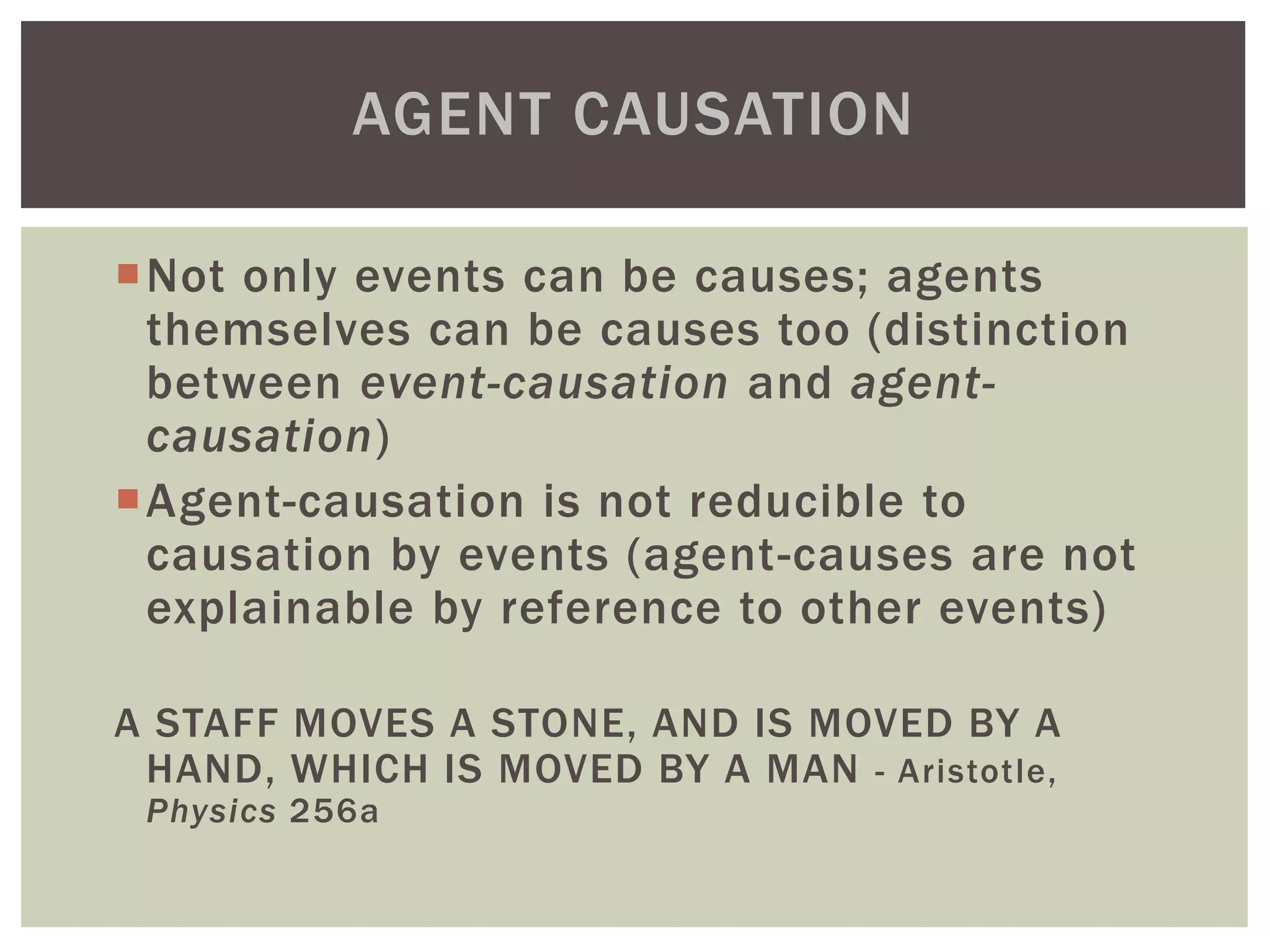 Not only events can be causes; agents
themselves can be causes too (distinction
between event-causation and agent-
causation)
Agent-causation is not reducible to
causation by events (agent-causes are not
explainable by reference to other events)
A STAFF MOVES A STONE, AND IS MOVED BY A
HAND, WHICH IS MOVED BY A MAN - Aristotle,
Physics 256a
AGENT CAUSATION
 