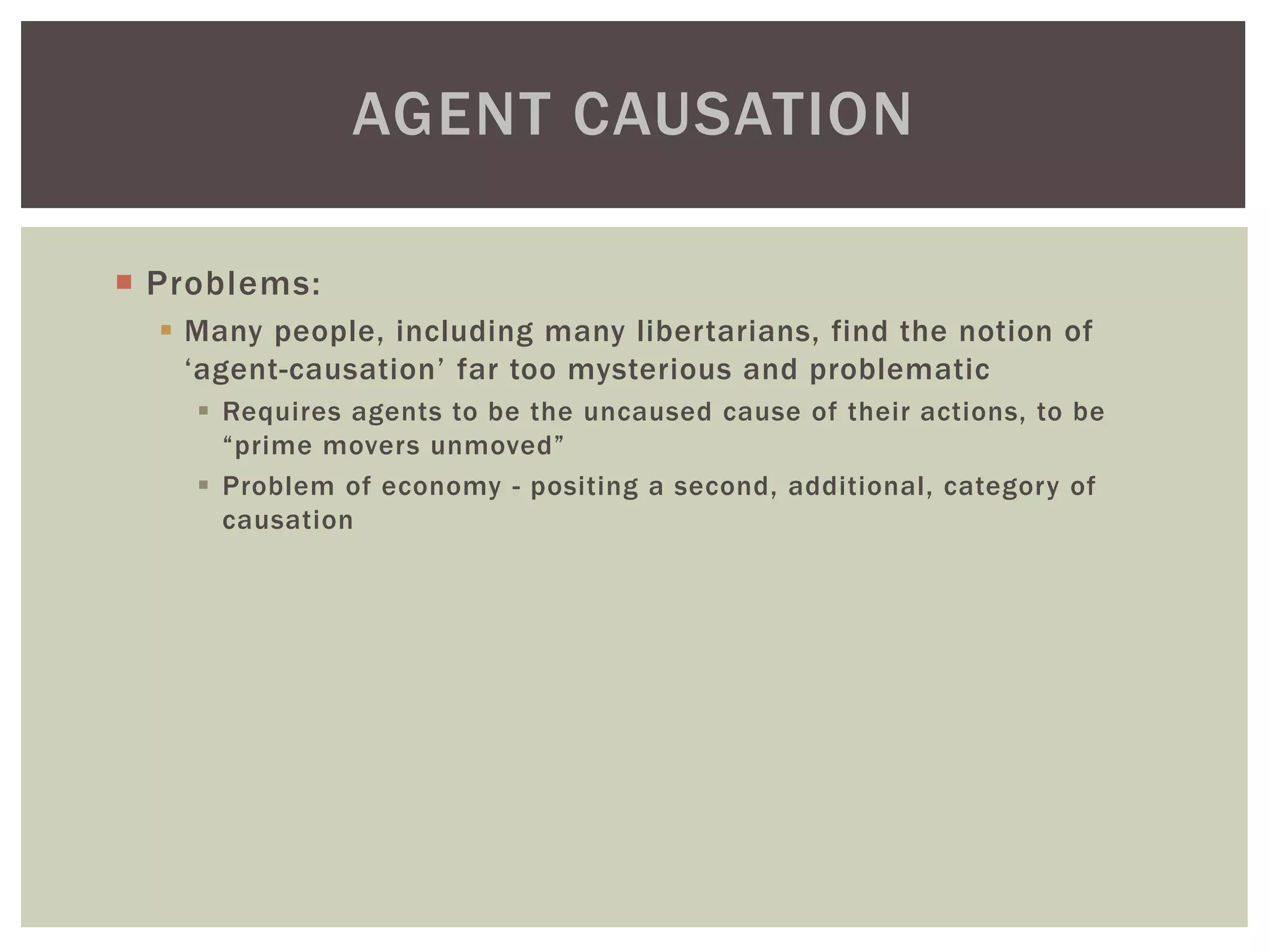  Problems:
 Many people, including many libertarians, find the notion of
‘agent-causation’ far too mysterious and problematic
 Requires agents to be the uncaused cause of their actions, to be
“prime movers unmoved”
 Problem of economy - positing a second, additional, category of
causation
AGENT CAUSATION
 