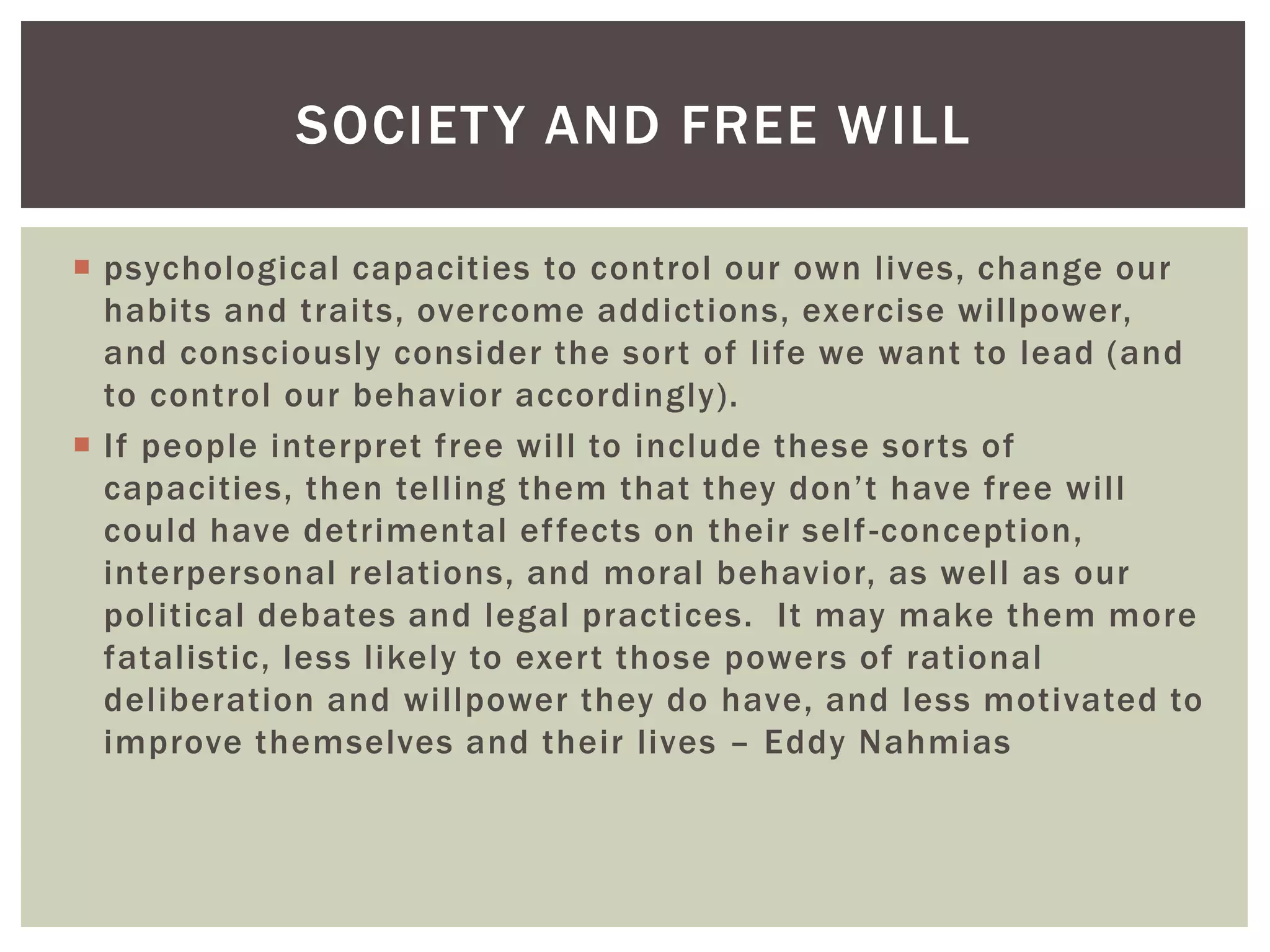  psychological capacities to control our own lives, change our
habits and traits, overcome addictions, exercise willpower,
and consciously consider the sort of life we want to lead (and
to control our behavior accordingly).
 If people interpret free will to include these sorts of
capacities, then telling them that they don’t have free will
could have detrimental effects on their self-conception,
interpersonal relations, and moral behavior, as well as our
political debates and legal practices. It may make them more
fatalistic, less likely to exert those powers of rational
deliberation and willpower they do have, and less motivated to
improve themselves and their lives – Eddy Nahmias
SOCIETY AND FREE WILL
 