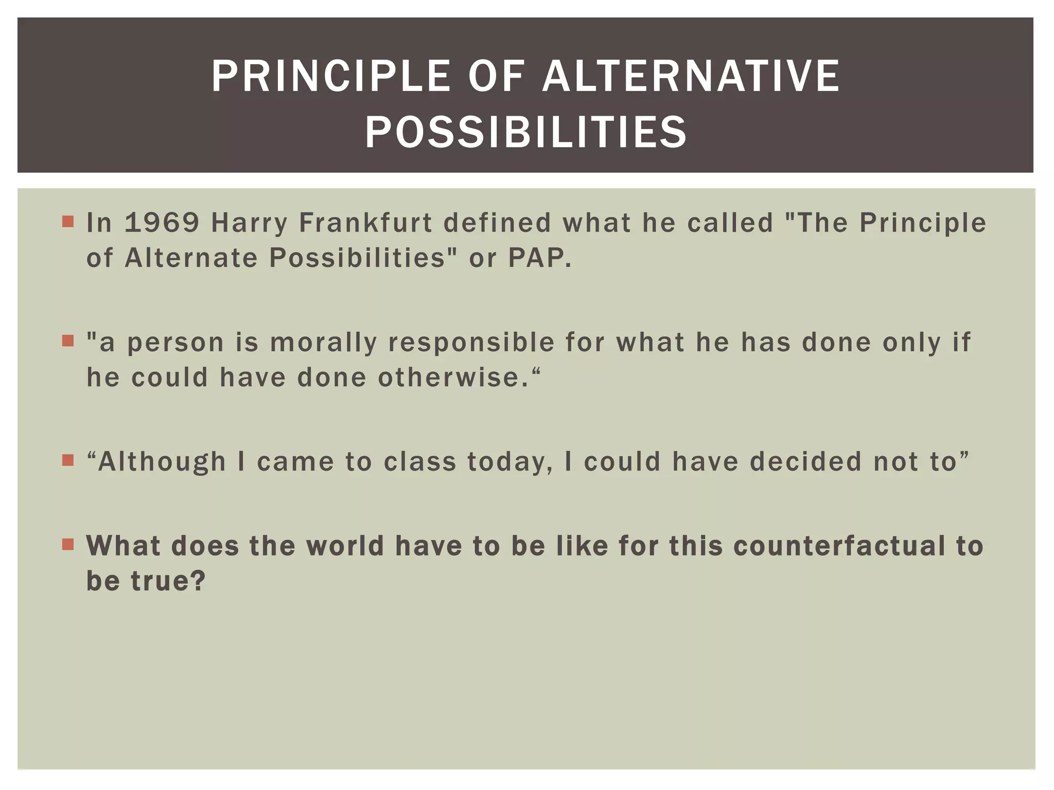  In 1969 Harry Frankfurt defined what he called "The Principle
of Alternate Possibilities" or PAP.
 "a person is morally responsible for what he has done only if
he could have done otherwise.“
 “Although I came to class today, I could have decided not to”
 What does the world have to be like for this counterfactual to
be true?
PRINCIPLE OF ALTERNATIVE
POSSIBILITIES
 