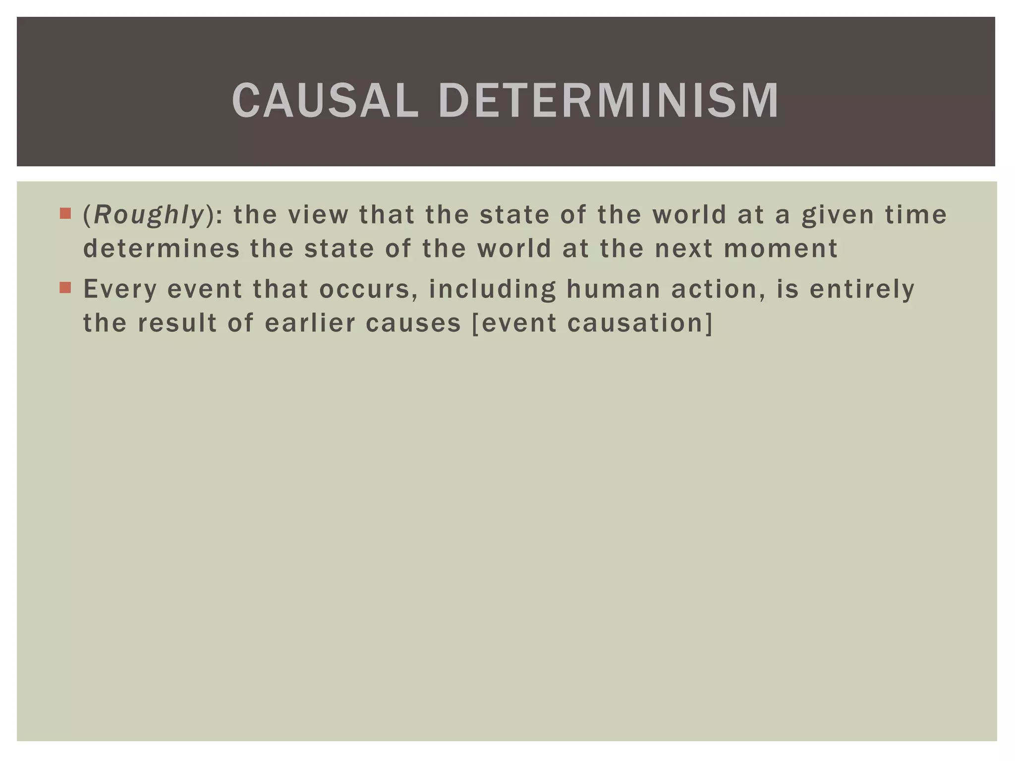  (Roughly): the view that the state of the world at a given time
determines the state of the world at the next moment
 Every event that occurs, including human action, is entirely
the result of earlier causes [event causation]
CAUSAL DETERMINISM
 