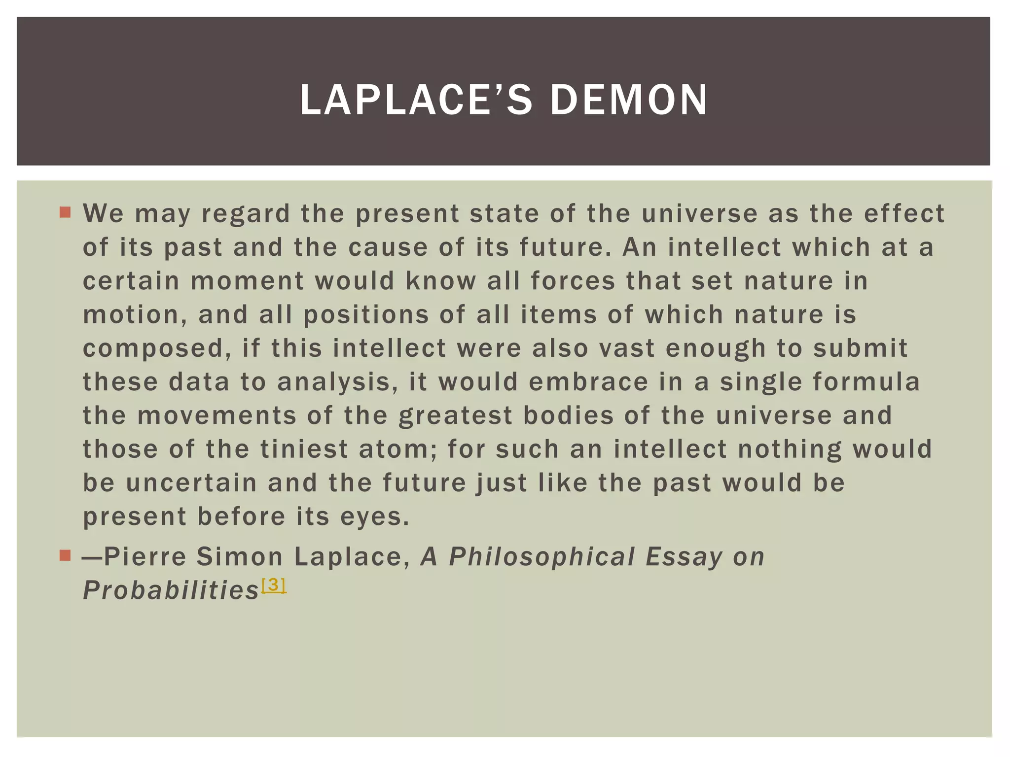  We may regard the present state of the universe as the effect
of its past and the cause of its future. An intellect which at a
certain moment would know all forces that set nature in
motion, and all positions of all items of which nature is
composed, if this intellect were also vast enough to submit
these data to analysis, it would embrace in a single formula
the movements of the greatest bodies of the universe and
those of the tiniest atom; for such an intellect nothing would
be uncertain and the future just like the past would be
present before its eyes.
 —Pierre Simon Laplace, A Philosophical Essay on
Probabilities[3]
LAPLACE’S DEMON
 