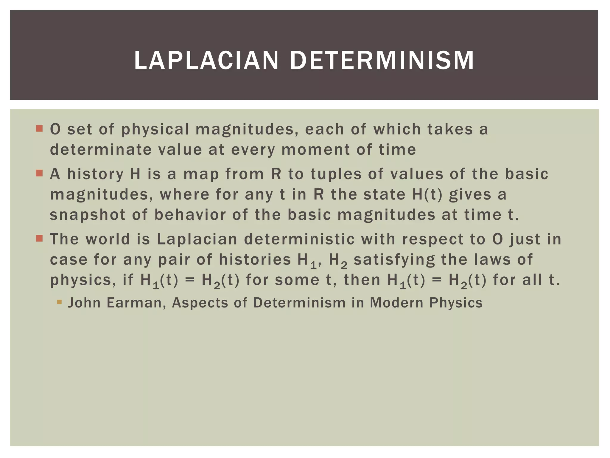  O set of physical magnitudes, each of which takes a
determinate value at every moment of time
 A history H is a map from R to tuples of values of the basic
magnitudes, where for any t in R the state H(t) gives a
snapshot of behavior of the basic magnitudes at time t.
 The world is Laplacian deterministic with respect to O just in
case for any pair of histories H1, H2 satisfying the laws of
physics, if H1(t) = H2(t) for some t, then H1(t) = H2(t) for all t.
 John Earman, Aspects of Determinism in Modern Physics
LAPLACIAN DETERMINISM
 