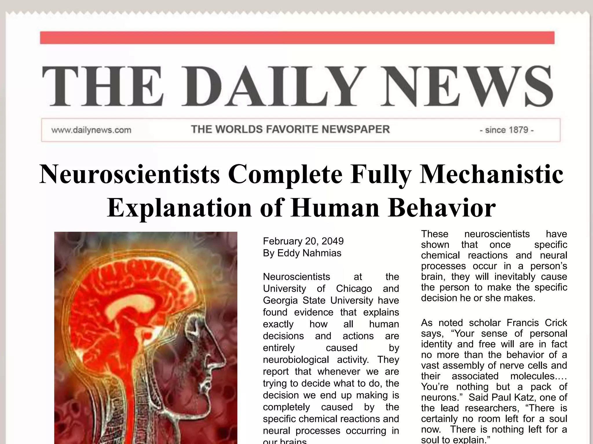 Neuroscientists Complete Fully Mechanistic
Explanation of Human Behavior
These neuroscientists have
shown that once specific
chemical reactions and neural
processes occur in a person’s
brain, they will inevitably cause
the person to make the specific
decision he or she makes.
As noted scholar Francis Crick
says, “Your sense of personal
identity and free will are in fact
no more than the behavior of a
vast assembly of nerve cells and
their associated molecules.…
You’re nothing but a pack of
neurons.” Said Paul Katz, one of
the lead researchers, “There is
certainly no room left for a soul
now. There is nothing left for a
soul to explain.”
February 20, 2049
By Eddy Nahmias
Neuroscientists at the
University of Chicago and
Georgia State University have
found evidence that explains
exactly how all human
decisions and actions are
entirely caused by
neurobiological activity. They
report that whenever we are
trying to decide what to do, the
decision we end up making is
completely caused by the
specific chemical reactions and
neural processes occurring in
 