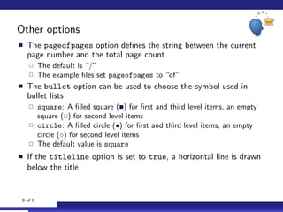 Other options
The pageofpages option deﬁnes the string between the current
page number and the total page count
The default is “/”
The example ﬁles set pageofpages to “of”
The bullet option can be used to choose the symbol used in
bullet lists
square: A ﬁlled square ( ) for ﬁrst and third level items, an empty
square ( ) for second level items
circle: A ﬁlled circle (•) for ﬁrst and third level items, an empty
circle (◦) for second level items
The default value is square
If the titleline option is set to true, a horizontal line is drawn
below the title
9 of 9
 