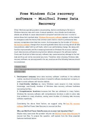 Free Windows file recovery
software - MiniTool Power Data
Recovery
When Windows operating systems are prevailing, factors contributing to file loss in
Windows become more and more. A casual operation, virus infection and malicious
attacks are all likely to cause data stored in computer hard disk to be lost. In order to
restore those lost important data, Windows file recovery software appears on the Internet.
Its emergence ends the history that common users have to resort to professional data
recovery companies when data loss occurs. As time passes by, the function of Windows
file recovery software changes from recovering deleted data only to solving almost all data
loss problems called forth by soft faults, which is an earthshaking change. But along with
function improvements and the increasing demands for Windows file recovery software,
much data recovery software having function defects emerges in the software market.
Once used, that kind of data recovery software may cause secondary damage to the lost
data and they can not be recovered any more. Therefore, when choosing Windows data
recovery software, we are supposed to be very cautious and the following features should
be considered.
--Source from
http://www.powerdatarecovery.com/data-recovery-resources/windows-file-recovery-
software.html
1. Development company: since data recovery software overflows in the software
market, we should choose the product of powerful software development company, in
order to avoid software with function defects.
2. User-friendly interface: as many Windows users acquire no data recovery
knowledge, user-friendly interface of Windows data recovery software facilitates
recovering lost files.
3. Comprehensive functions: because lost files are attributed to many factors,
Windows file recovery software with comprehensive functions is able to solve data
loss problems in many situations, saving users troubles of choosing data recovery
software repetitively.
Considering the above three factors, we suggest using the free file recovery
software MiniTool Power Data Recovery to recover lost files.
Why use MiniTool Power Data Recovery to recover lost important files?
Maybe many users raise the question why we use MiniTool Power Data Recovery to
recover lost files. To answer the question, we'll explain from the three essential
features mentioned above.
 