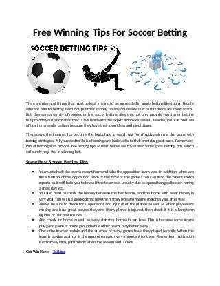 Free Winning Tips For Soccer Betting
There are plenty of things that must be kept in mind to be succeeded in sports betting like soccer. People
who are new to betting need not put their money on any online site due to this there are many scams.
But, there are a variety of reputed online soccer betting sites that not only provide you tips on betting
but provide you information that is available with the expert’s bookies as well. Besides, you can find lots
of tips from regular betters because they have their own ideas and predictions.
These days, the Internet has become the best place to watch out for effective winning tips along with
betting strategies. All you need to do is choosing a reliable website that provides great picks. Remember,
lots of betting sites provide free betting tips as well. Below, we have listed some great betting tips, which
will surely help you in winning bet.
Some Best Soccer Betting Tips
 You must check the team’s recent form and who the opposition team was. In addition, what was
the situation of the opposition team at the time of the game? You can read the recent match
reports as it will help you to know if the team was unlucky due to opposition goalkeeper having
a great day, etc.
 You also need to check the history between the two teams, and the home with away history is
very vital. You will be shocked that how the history repeats in some matches year after year.
 Always be sure to check for suspensions and injuries of the players as well as which players are
missing and how great players they are. If any player is injured, then check if it is a long-term
injuries or just new injuries.
 Also check for home as well as away statistics both win and lose. This is because some teams
play good game at home ground while other teams play better away.
 Check the team schedule and the number of many games have they played recently. When the
team is playing again or is the upcoming match very important for them. Remember, motivation
is extremely vital, particularly when the season end is close.
Get Win Here: 365Liga
 