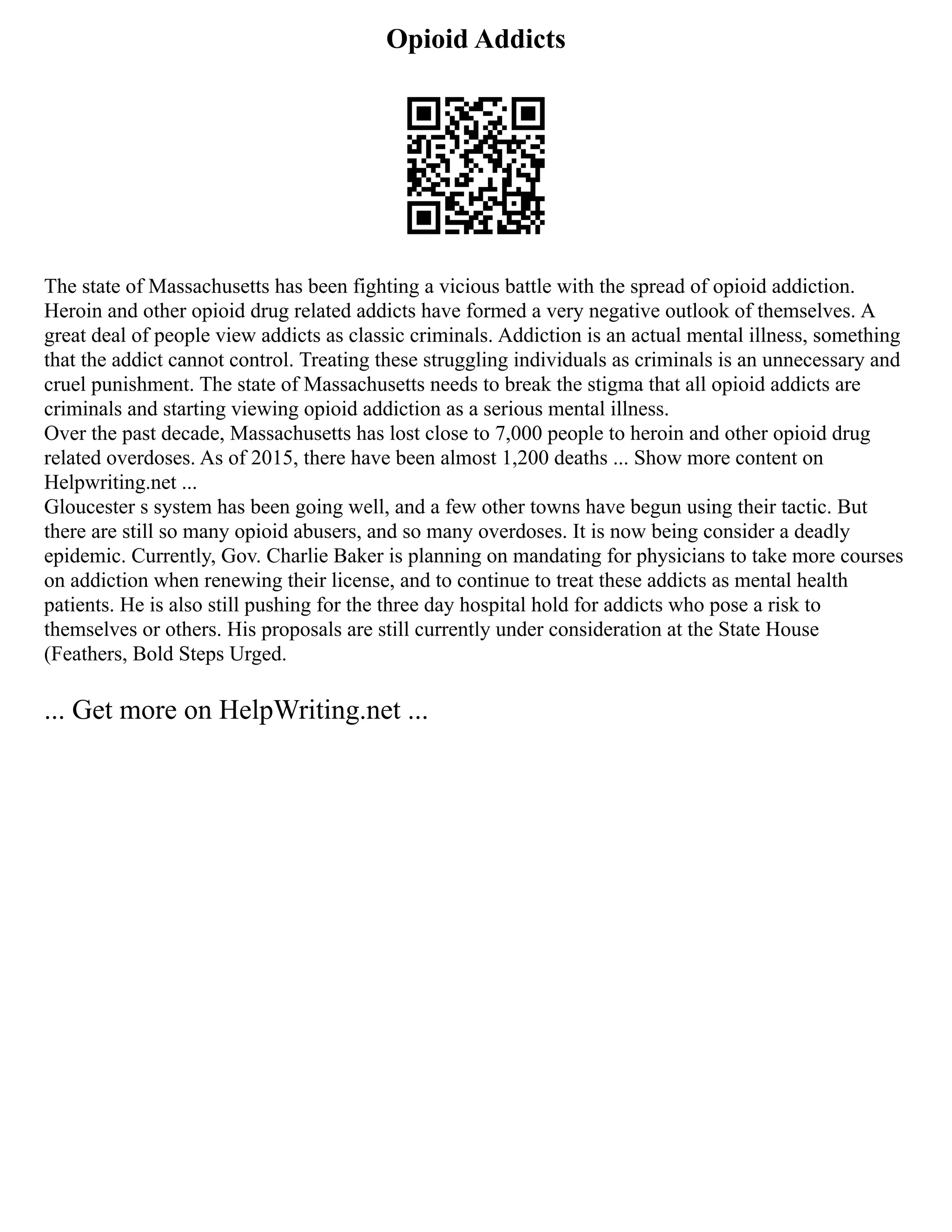 Opioid Addicts
The state of Massachusetts has been fighting a vicious battle with the spread of opioid addiction.
Heroin and other opioid drug related addicts have formed a very negative outlook of themselves. A
great deal of people view addicts as classic criminals. Addiction is an actual mental illness, something
that the addict cannot control. Treating these struggling individuals as criminals is an unnecessary and
cruel punishment. The state of Massachusetts needs to break the stigma that all opioid addicts are
criminals and starting viewing opioid addiction as a serious mental illness.
Over the past decade, Massachusetts has lost close to 7,000 people to heroin and other opioid drug
related overdoses. As of 2015, there have been almost 1,200 deaths ... Show more content on
Helpwriting.net ...
Gloucester s system has been going well, and a few other towns have begun using their tactic. But
there are still so many opioid abusers, and so many overdoses. It is now being consider a deadly
epidemic. Currently, Gov. Charlie Baker is planning on mandating for physicians to take more courses
on addiction when renewing their license, and to continue to treat these addicts as mental health
patients. He is also still pushing for the three day hospital hold for addicts who pose a risk to
themselves or others. His proposals are still currently under consideration at the State House
(Feathers, Bold Steps Urged.
... Get more on HelpWriting.net ...
 