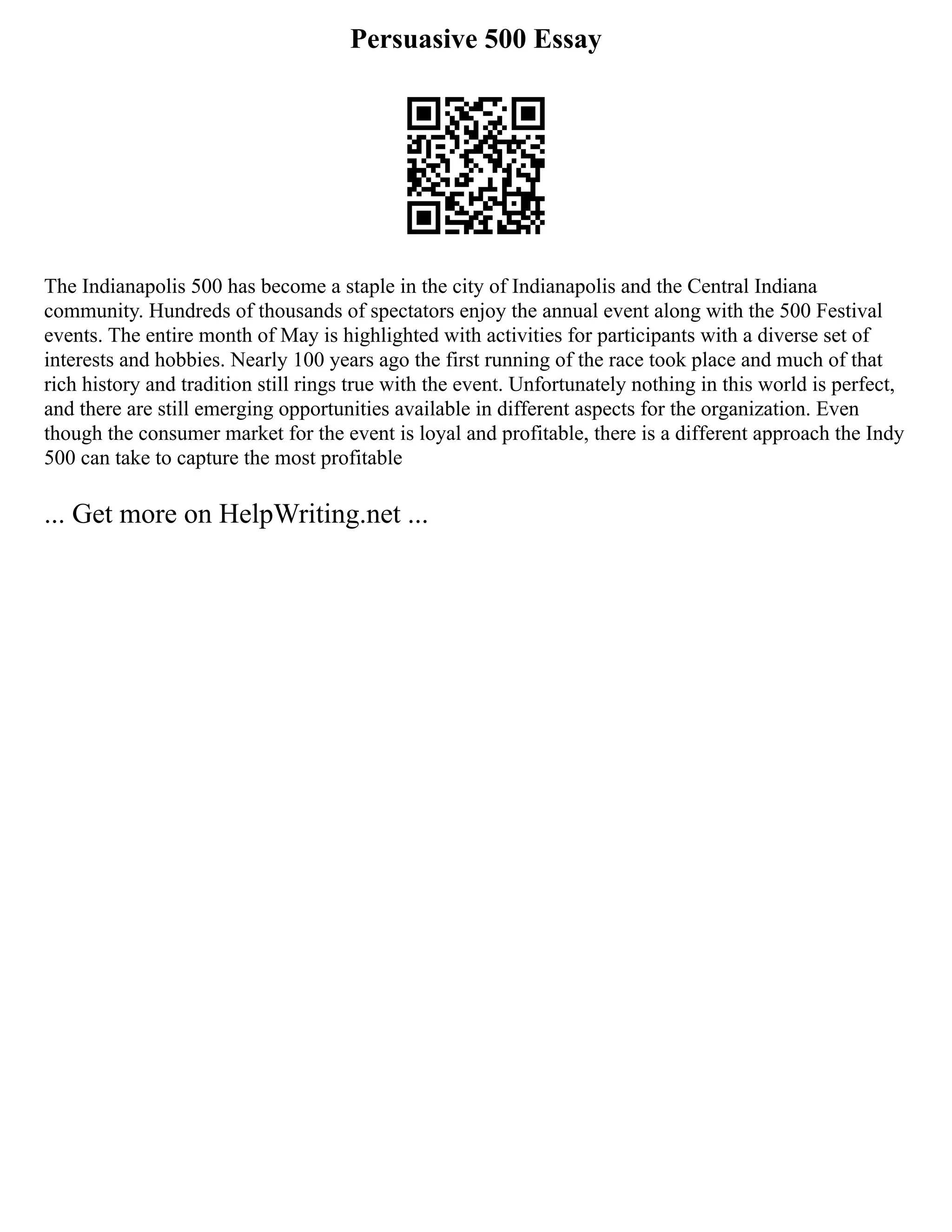 Persuasive 500 Essay
The Indianapolis 500 has become a staple in the city of Indianapolis and the Central Indiana
community. Hundreds of thousands of spectators enjoy the annual event along with the 500 Festival
events. The entire month of May is highlighted with activities for participants with a diverse set of
interests and hobbies. Nearly 100 years ago the first running of the race took place and much of that
rich history and tradition still rings true with the event. Unfortunately nothing in this world is perfect,
and there are still emerging opportunities available in different aspects for the organization. Even
though the consumer market for the event is loyal and profitable, there is a different approach the Indy
500 can take to capture the most profitable
... Get more on HelpWriting.net ...
 