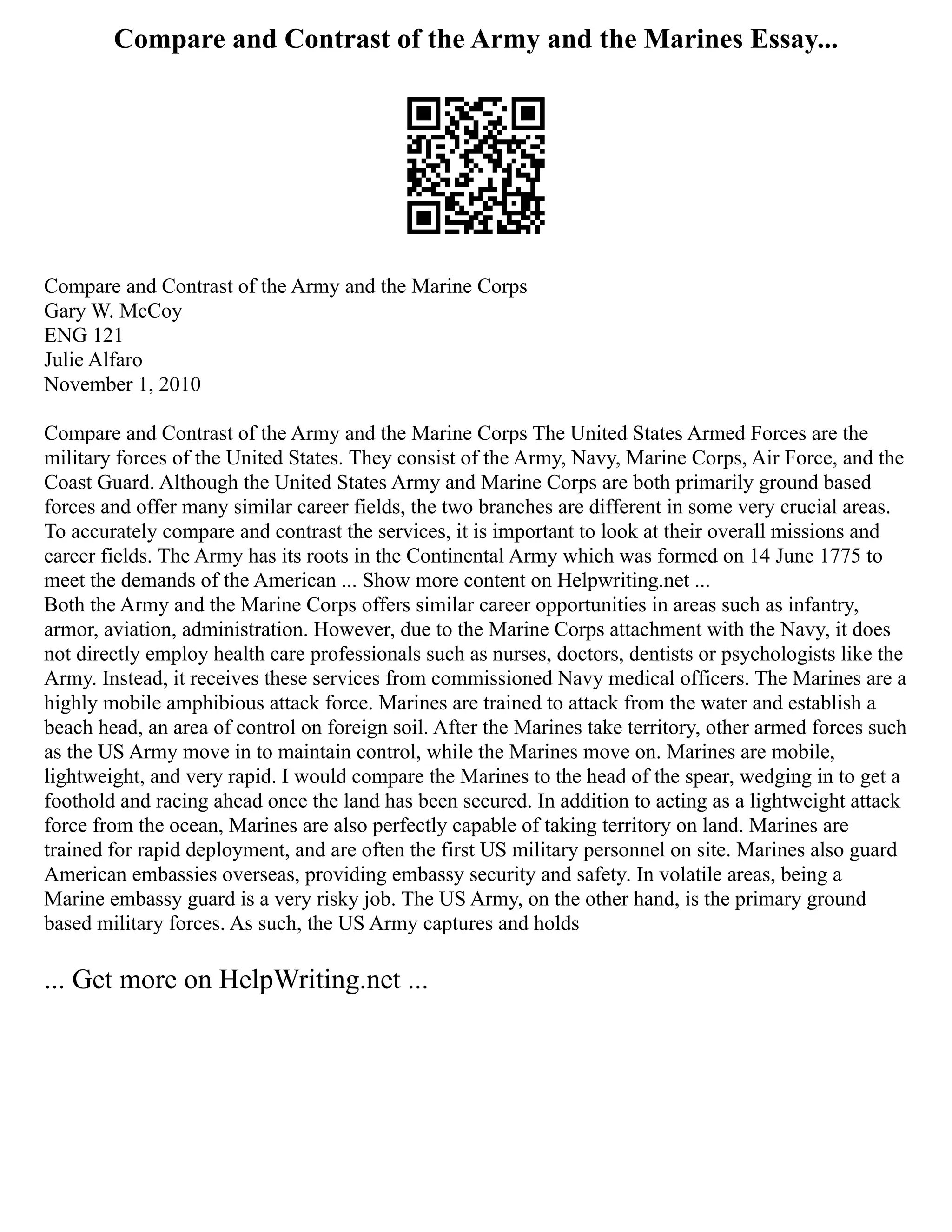 Compare and Contrast of the Army and the Marines Essay...
Compare and Contrast of the Army and the Marine Corps
Gary W. McCoy
ENG 121
Julie Alfaro
November 1, 2010
Compare and Contrast of the Army and the Marine Corps The United States Armed Forces are the
military forces of the United States. They consist of the Army, Navy, Marine Corps, Air Force, and the
Coast Guard. Although the United States Army and Marine Corps are both primarily ground based
forces and offer many similar career fields, the two branches are different in some very crucial areas.
To accurately compare and contrast the services, it is important to look at their overall missions and
career fields. The Army has its roots in the Continental Army which was formed on 14 June 1775 to
meet the demands of the American ... Show more content on Helpwriting.net ...
Both the Army and the Marine Corps offers similar career opportunities in areas such as infantry,
armor, aviation, administration. However, due to the Marine Corps attachment with the Navy, it does
not directly employ health care professionals such as nurses, doctors, dentists or psychologists like the
Army. Instead, it receives these services from commissioned Navy medical officers. The Marines are a
highly mobile amphibious attack force. Marines are trained to attack from the water and establish a
beach head, an area of control on foreign soil. After the Marines take territory, other armed forces such
as the US Army move in to maintain control, while the Marines move on. Marines are mobile,
lightweight, and very rapid. I would compare the Marines to the head of the spear, wedging in to get a
foothold and racing ahead once the land has been secured. In addition to acting as a lightweight attack
force from the ocean, Marines are also perfectly capable of taking territory on land. Marines are
trained for rapid deployment, and are often the first US military personnel on site. Marines also guard
American embassies overseas, providing embassy security and safety. In volatile areas, being a
Marine embassy guard is a very risky job. The US Army, on the other hand, is the primary ground
based military forces. As such, the US Army captures and holds
... Get more on HelpWriting.net ...
 