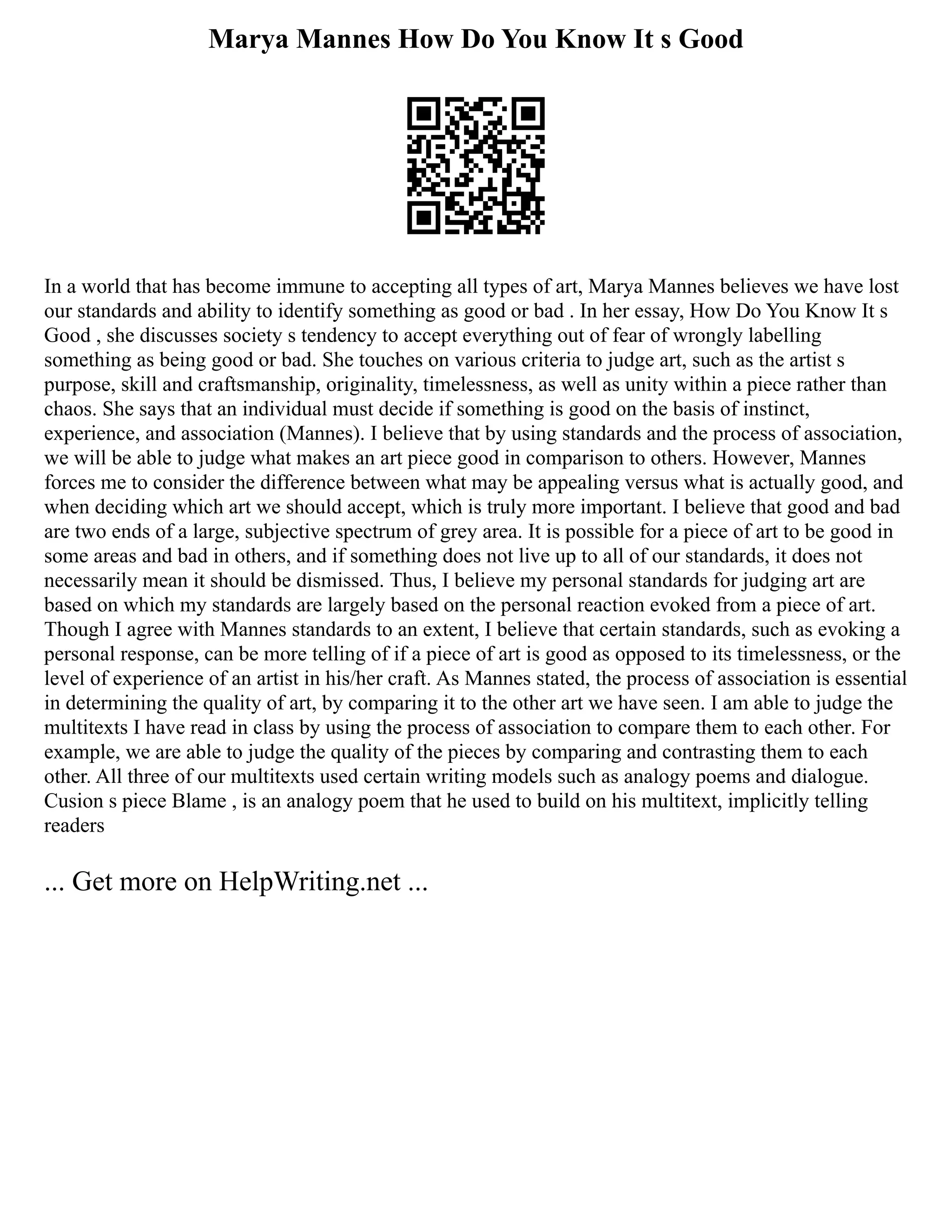 Marya Mannes How Do You Know It s Good
In a world that has become immune to accepting all types of art, Marya Mannes believes we have lost
our standards and ability to identify something as good or bad . In her essay, How Do You Know It s
Good , she discusses society s tendency to accept everything out of fear of wrongly labelling
something as being good or bad. She touches on various criteria to judge art, such as the artist s
purpose, skill and craftsmanship, originality, timelessness, as well as unity within a piece rather than
chaos. She says that an individual must decide if something is good on the basis of instinct,
experience, and association (Mannes). I believe that by using standards and the process of association,
we will be able to judge what makes an art piece good in comparison to others. However, Mannes
forces me to consider the difference between what may be appealing versus what is actually good, and
when deciding which art we should accept, which is truly more important. I believe that good and bad
are two ends of a large, subjective spectrum of grey area. It is possible for a piece of art to be good in
some areas and bad in others, and if something does not live up to all of our standards, it does not
necessarily mean it should be dismissed. Thus, I believe my personal standards for judging art are
based on which my standards are largely based on the personal reaction evoked from a piece of art.
Though I agree with Mannes standards to an extent, I believe that certain standards, such as evoking a
personal response, can be more telling of if a piece of art is good as opposed to its timelessness, or the
level of experience of an artist in his/her craft. As Mannes stated, the process of association is essential
in determining the quality of art, by comparing it to the other art we have seen. I am able to judge the
multitexts I have read in class by using the process of association to compare them to each other. For
example, we are able to judge the quality of the pieces by comparing and contrasting them to each
other. All three of our multitexts used certain writing models such as analogy poems and dialogue.
Cusion s piece Blame , is an analogy poem that he used to build on his multitext, implicitly telling
readers
... Get more on HelpWriting.net ...
 