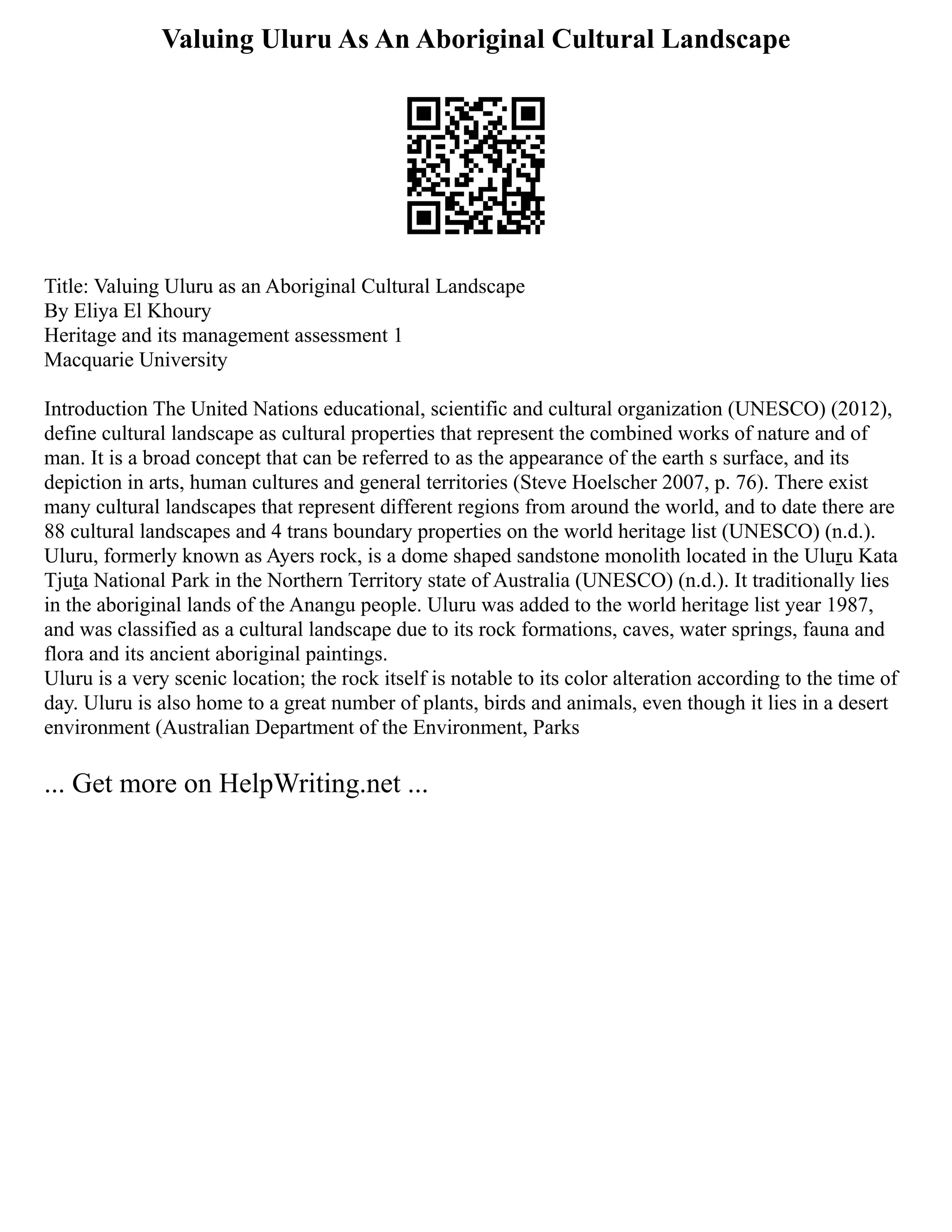 Valuing Uluru As An Aboriginal Cultural Landscape
Title: Valuing Uluru as an Aboriginal Cultural Landscape
By Eliya El Khoury
Heritage and its management assessment 1
Macquarie University
Introduction The United Nations educational, scientific and cultural organization (UNESCO) (2012),
define cultural landscape as cultural properties that represent the combined works of nature and of
man. It is a broad concept that can be referred to as the appearance of the earth s surface, and its
depiction in arts, human cultures and general territories (Steve Hoelscher 2007, p. 76). There exist
many cultural landscapes that represent different regions from around the world, and to date there are
88 cultural landscapes and 4 trans boundary properties on the world heritage list (UNESCO) (n.d.).
Uluru, formerly known as Ayers rock, is a dome shaped sandstone monolith located in the Uluṟu Kata
Tjuṯa National Park in the Northern Territory state of Australia (UNESCO) (n.d.). It traditionally lies
in the aboriginal lands of the Anangu people. Uluru was added to the world heritage list year 1987,
and was classified as a cultural landscape due to its rock formations, caves, water springs, fauna and
flora and its ancient aboriginal paintings.
Uluru is a very scenic location; the rock itself is notable to its color alteration according to the time of
day. Uluru is also home to a great number of plants, birds and animals, even though it lies in a desert
environment (Australian Department of the Environment, Parks
... Get more on HelpWriting.net ...
 