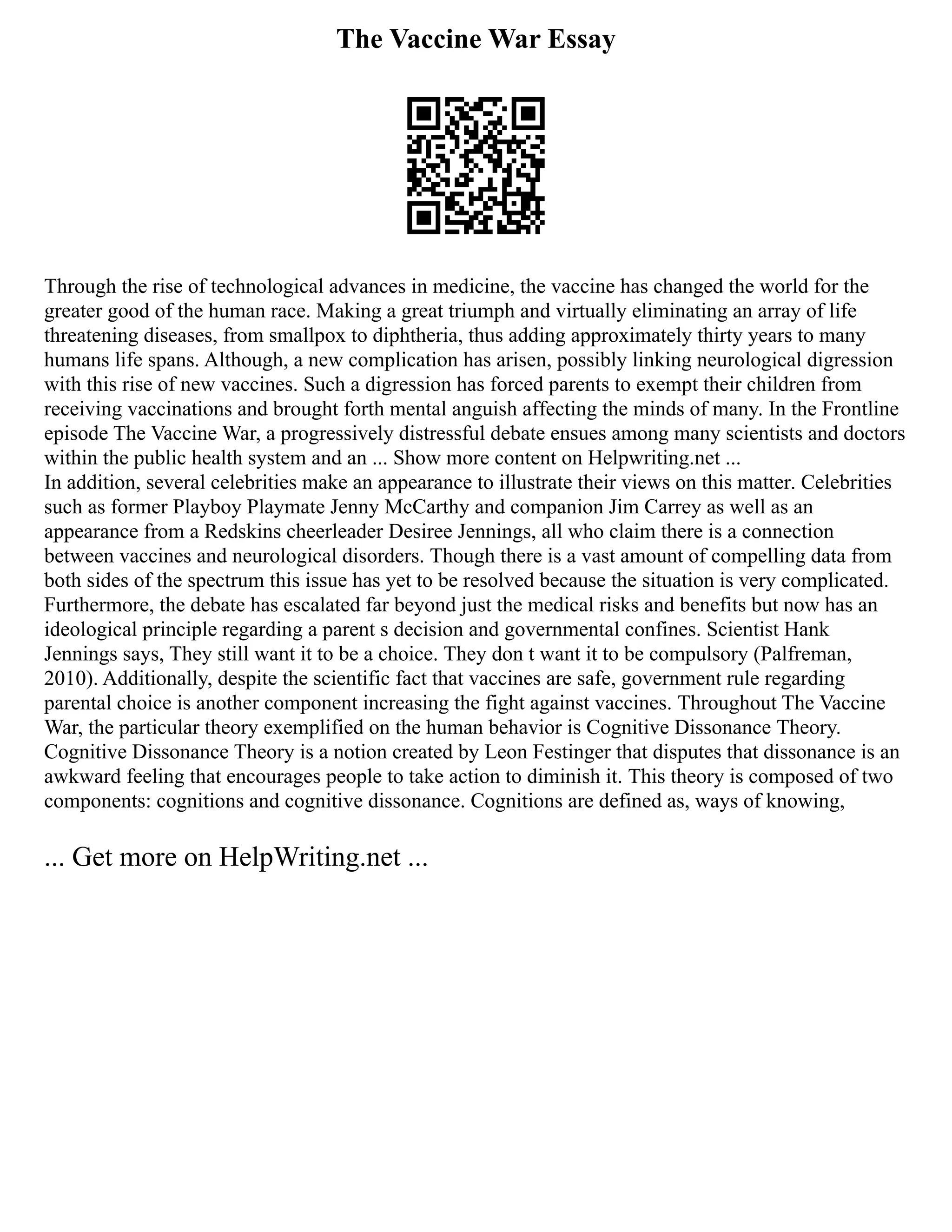 The Vaccine War Essay
Through the rise of technological advances in medicine, the vaccine has changed the world for the
greater good of the human race. Making a great triumph and virtually eliminating an array of life
threatening diseases, from smallpox to diphtheria, thus adding approximately thirty years to many
humans life spans. Although, a new complication has arisen, possibly linking neurological digression
with this rise of new vaccines. Such a digression has forced parents to exempt their children from
receiving vaccinations and brought forth mental anguish affecting the minds of many. In the Frontline
episode The Vaccine War, a progressively distressful debate ensues among many scientists and doctors
within the public health system and an ... Show more content on Helpwriting.net ...
In addition, several celebrities make an appearance to illustrate their views on this matter. Celebrities
such as former Playboy Playmate Jenny McCarthy and companion Jim Carrey as well as an
appearance from a Redskins cheerleader Desiree Jennings, all who claim there is a connection
between vaccines and neurological disorders. Though there is a vast amount of compelling data from
both sides of the spectrum this issue has yet to be resolved because the situation is very complicated.
Furthermore, the debate has escalated far beyond just the medical risks and benefits but now has an
ideological principle regarding a parent s decision and governmental confines. Scientist Hank
Jennings says, They still want it to be a choice. They don t want it to be compulsory (Palfreman,
2010). Additionally, despite the scientific fact that vaccines are safe, government rule regarding
parental choice is another component increasing the fight against vaccines. Throughout The Vaccine
War, the particular theory exemplified on the human behavior is Cognitive Dissonance Theory.
Cognitive Dissonance Theory is a notion created by Leon Festinger that disputes that dissonance is an
awkward feeling that encourages people to take action to diminish it. This theory is composed of two
components: cognitions and cognitive dissonance. Cognitions are defined as, ways of knowing,
... Get more on HelpWriting.net ...
 