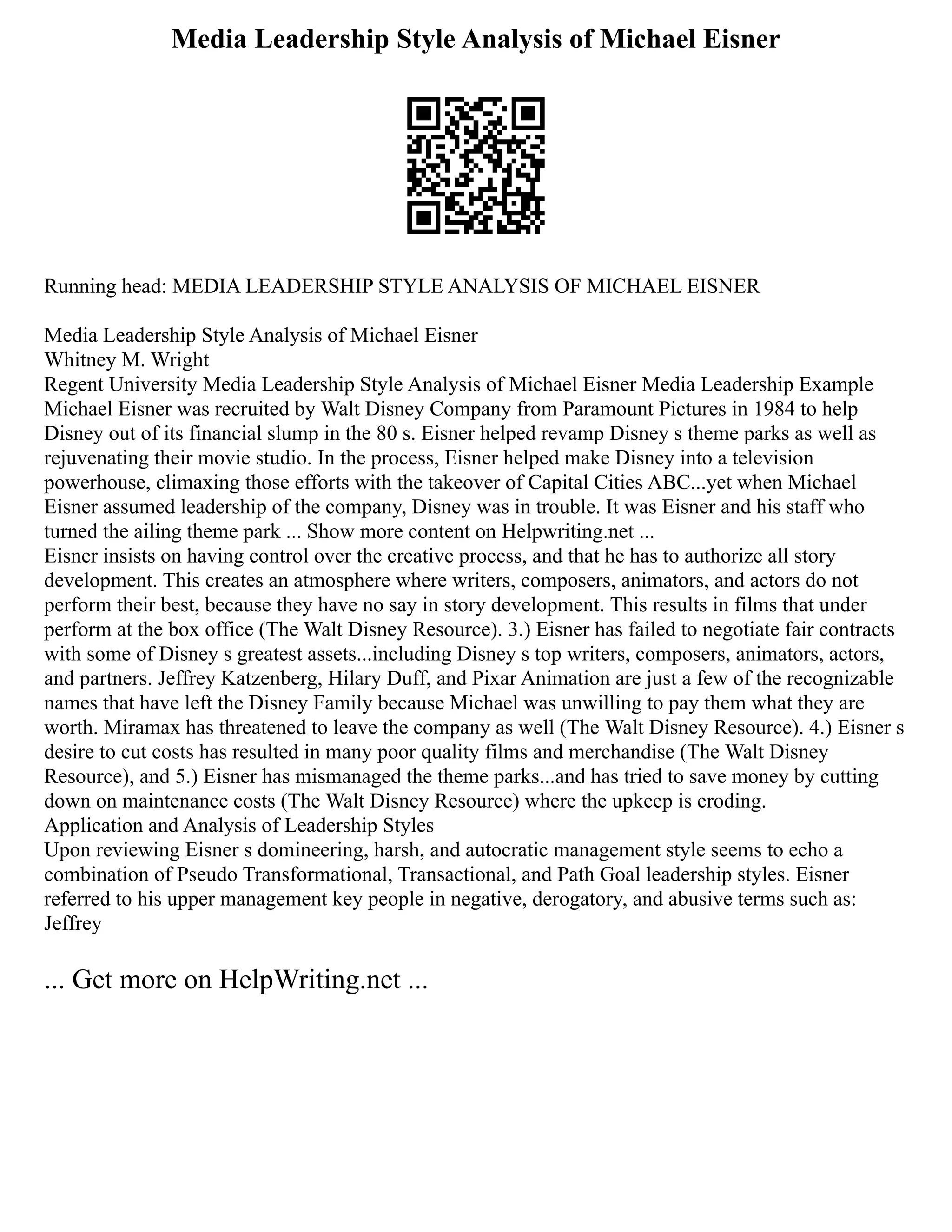 Media Leadership Style Analysis of Michael Eisner
Running head: MEDIA LEADERSHIP STYLE ANALYSIS OF MICHAEL EISNER
Media Leadership Style Analysis of Michael Eisner
Whitney M. Wright
Regent University Media Leadership Style Analysis of Michael Eisner Media Leadership Example
Michael Eisner was recruited by Walt Disney Company from Paramount Pictures in 1984 to help
Disney out of its financial slump in the 80 s. Eisner helped revamp Disney s theme parks as well as
rejuvenating their movie studio. In the process, Eisner helped make Disney into a television
powerhouse, climaxing those efforts with the takeover of Capital Cities ABC...yet when Michael
Eisner assumed leadership of the company, Disney was in trouble. It was Eisner and his staff who
turned the ailing theme park ... Show more content on Helpwriting.net ...
Eisner insists on having control over the creative process, and that he has to authorize all story
development. This creates an atmosphere where writers, composers, animators, and actors do not
perform their best, because they have no say in story development. This results in films that under
perform at the box office (The Walt Disney Resource). 3.) Eisner has failed to negotiate fair contracts
with some of Disney s greatest assets...including Disney s top writers, composers, animators, actors,
and partners. Jeffrey Katzenberg, Hilary Duff, and Pixar Animation are just a few of the recognizable
names that have left the Disney Family because Michael was unwilling to pay them what they are
worth. Miramax has threatened to leave the company as well (The Walt Disney Resource). 4.) Eisner s
desire to cut costs has resulted in many poor quality films and merchandise (The Walt Disney
Resource), and 5.) Eisner has mismanaged the theme parks...and has tried to save money by cutting
down on maintenance costs (The Walt Disney Resource) where the upkeep is eroding.
Application and Analysis of Leadership Styles
Upon reviewing Eisner s domineering, harsh, and autocratic management style seems to echo a
combination of Pseudo Transformational, Transactional, and Path Goal leadership styles. Eisner
referred to his upper management key people in negative, derogatory, and abusive terms such as:
Jeffrey
... Get more on HelpWriting.net ...
 