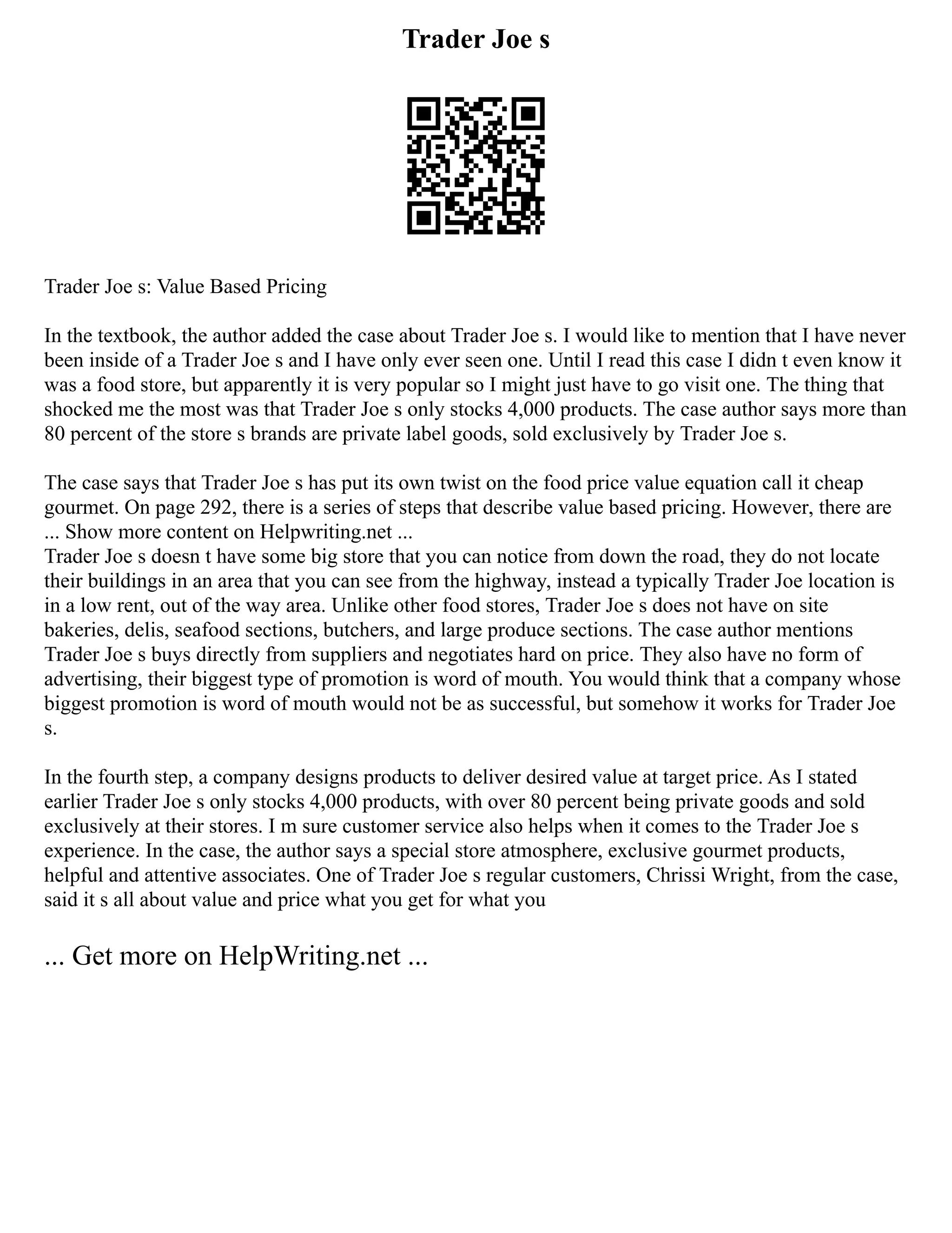 Trader Joe s
Trader Joe s: Value Based Pricing
In the textbook, the author added the case about Trader Joe s. I would like to mention that I have never
been inside of a Trader Joe s and I have only ever seen one. Until I read this case I didn t even know it
was a food store, but apparently it is very popular so I might just have to go visit one. The thing that
shocked me the most was that Trader Joe s only stocks 4,000 products. The case author says more than
80 percent of the store s brands are private label goods, sold exclusively by Trader Joe s.
The case says that Trader Joe s has put its own twist on the food price value equation call it cheap
gourmet. On page 292, there is a series of steps that describe value based pricing. However, there are
... Show more content on Helpwriting.net ...
Trader Joe s doesn t have some big store that you can notice from down the road, they do not locate
their buildings in an area that you can see from the highway, instead a typically Trader Joe location is
in a low rent, out of the way area. Unlike other food stores, Trader Joe s does not have on site
bakeries, delis, seafood sections, butchers, and large produce sections. The case author mentions
Trader Joe s buys directly from suppliers and negotiates hard on price. They also have no form of
advertising, their biggest type of promotion is word of mouth. You would think that a company whose
biggest promotion is word of mouth would not be as successful, but somehow it works for Trader Joe
s.
In the fourth step, a company designs products to deliver desired value at target price. As I stated
earlier Trader Joe s only stocks 4,000 products, with over 80 percent being private goods and sold
exclusively at their stores. I m sure customer service also helps when it comes to the Trader Joe s
experience. In the case, the author says a special store atmosphere, exclusive gourmet products,
helpful and attentive associates. One of Trader Joe s regular customers, Chrissi Wright, from the case,
said it s all about value and price what you get for what you
... Get more on HelpWriting.net ...
 