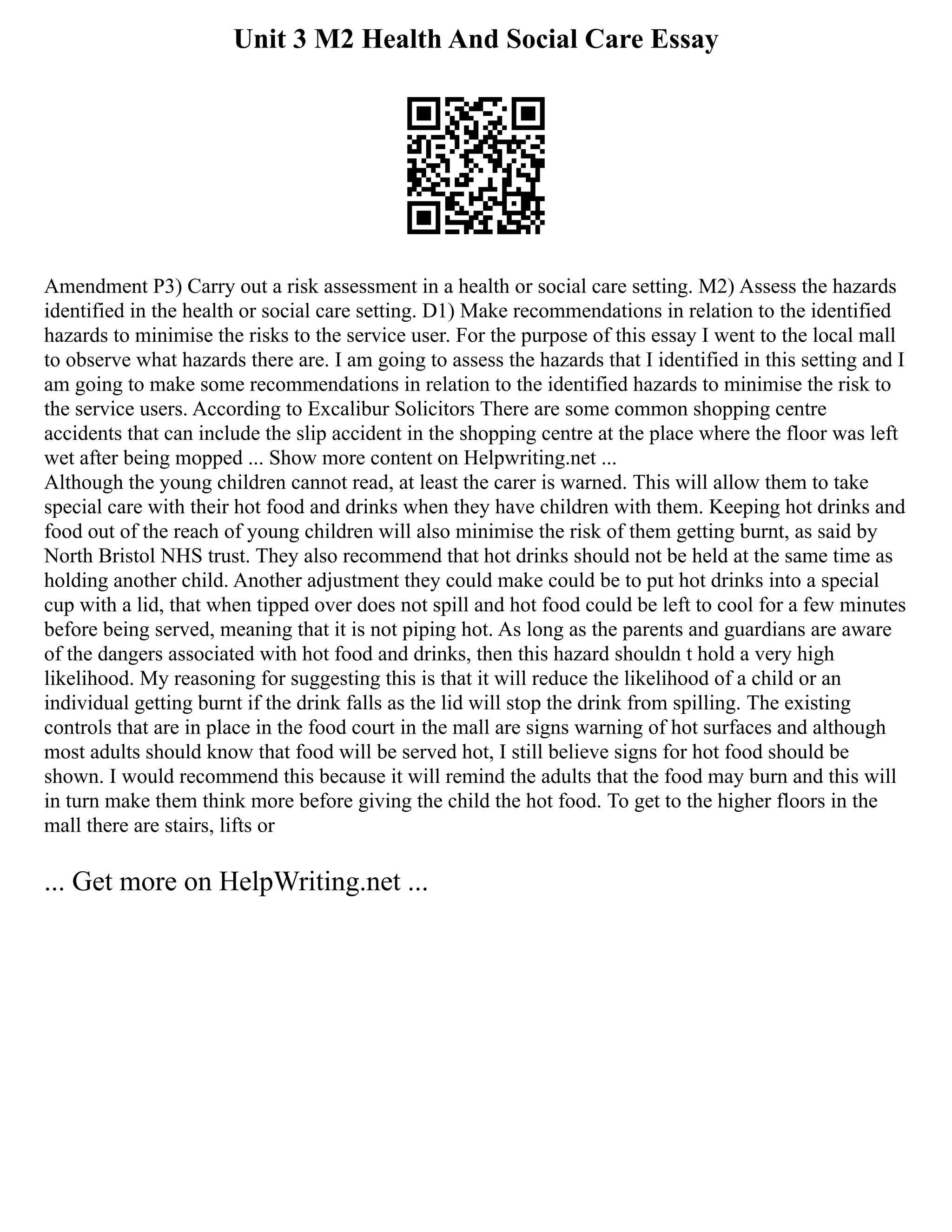 Unit 3 M2 Health And Social Care Essay
Amendment P3) Carry out a risk assessment in a health or social care setting. M2) Assess the hazards
identified in the health or social care setting. D1) Make recommendations in relation to the identified
hazards to minimise the risks to the service user. For the purpose of this essay I went to the local mall
to observe what hazards there are. I am going to assess the hazards that I identified in this setting and I
am going to make some recommendations in relation to the identified hazards to minimise the risk to
the service users. According to Excalibur Solicitors There are some common shopping centre
accidents that can include the slip accident in the shopping centre at the place where the floor was left
wet after being mopped ... Show more content on Helpwriting.net ...
Although the young children cannot read, at least the carer is warned. This will allow them to take
special care with their hot food and drinks when they have children with them. Keeping hot drinks and
food out of the reach of young children will also minimise the risk of them getting burnt, as said by
North Bristol NHS trust. They also recommend that hot drinks should not be held at the same time as
holding another child. Another adjustment they could make could be to put hot drinks into a special
cup with a lid, that when tipped over does not spill and hot food could be left to cool for a few minutes
before being served, meaning that it is not piping hot. As long as the parents and guardians are aware
of the dangers associated with hot food and drinks, then this hazard shouldn t hold a very high
likelihood. My reasoning for suggesting this is that it will reduce the likelihood of a child or an
individual getting burnt if the drink falls as the lid will stop the drink from spilling. The existing
controls that are in place in the food court in the mall are signs warning of hot surfaces and although
most adults should know that food will be served hot, I still believe signs for hot food should be
shown. I would recommend this because it will remind the adults that the food may burn and this will
in turn make them think more before giving the child the hot food. To get to the higher floors in the
mall there are stairs, lifts or
... Get more on HelpWriting.net ...
 