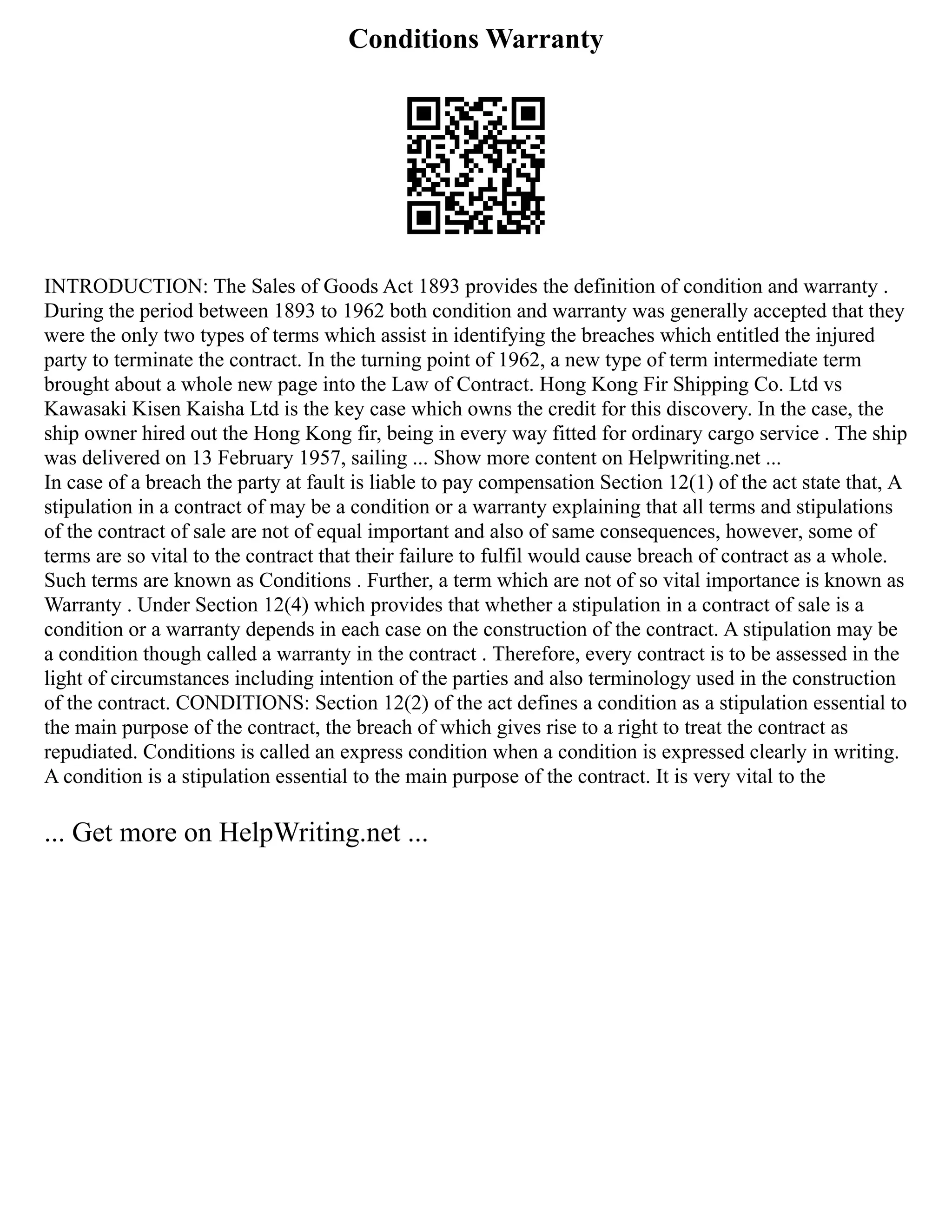 Conditions Warranty
INTRODUCTION: The Sales of Goods Act 1893 provides the definition of condition and warranty .
During the period between 1893 to 1962 both condition and warranty was generally accepted that they
were the only two types of terms which assist in identifying the breaches which entitled the injured
party to terminate the contract. In the turning point of 1962, a new type of term intermediate term
brought about a whole new page into the Law of Contract. Hong Kong Fir Shipping Co. Ltd vs
Kawasaki Kisen Kaisha Ltd is the key case which owns the credit for this discovery. In the case, the
ship owner hired out the Hong Kong fir, being in every way fitted for ordinary cargo service . The ship
was delivered on 13 February 1957, sailing ... Show more content on Helpwriting.net ...
In case of a breach the party at fault is liable to pay compensation Section 12(1) of the act state that, A
stipulation in a contract of may be a condition or a warranty explaining that all terms and stipulations
of the contract of sale are not of equal important and also of same consequences, however, some of
terms are so vital to the contract that their failure to fulfil would cause breach of contract as a whole.
Such terms are known as Conditions . Further, a term which are not of so vital importance is known as
Warranty . Under Section 12(4) which provides that whether a stipulation in a contract of sale is a
condition or a warranty depends in each case on the construction of the contract. A stipulation may be
a condition though called a warranty in the contract . Therefore, every contract is to be assessed in the
light of circumstances including intention of the parties and also terminology used in the construction
of the contract. CONDITIONS: Section 12(2) of the act defines a condition as a stipulation essential to
the main purpose of the contract, the breach of which gives rise to a right to treat the contract as
repudiated. Conditions is called an express condition when a condition is expressed clearly in writing.
A condition is a stipulation essential to the main purpose of the contract. It is very vital to the
... Get more on HelpWriting.net ...
 