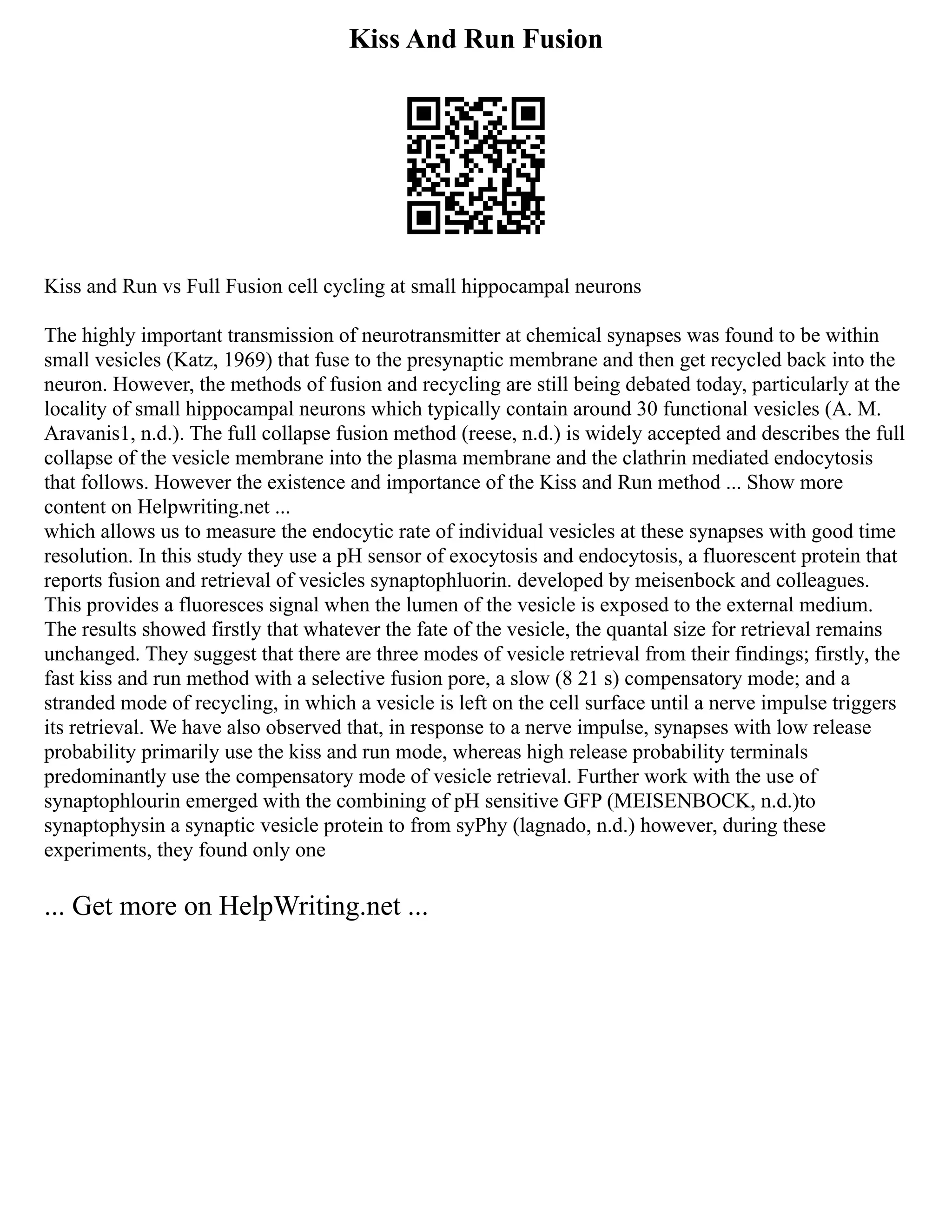 Kiss And Run Fusion
Kiss and Run vs Full Fusion cell cycling at small hippocampal neurons
The highly important transmission of neurotransmitter at chemical synapses was found to be within
small vesicles (Katz, 1969) that fuse to the presynaptic membrane and then get recycled back into the
neuron. However, the methods of fusion and recycling are still being debated today, particularly at the
locality of small hippocampal neurons which typically contain around 30 functional vesicles (A. M.
Aravanis1, n.d.). The full collapse fusion method (reese, n.d.) is widely accepted and describes the full
collapse of the vesicle membrane into the plasma membrane and the clathrin mediated endocytosis
that follows. However the existence and importance of the Kiss and Run method ... Show more
content on Helpwriting.net ...
which allows us to measure the endocytic rate of individual vesicles at these synapses with good time
resolution. In this study they use a pH sensor of exocytosis and endocytosis, a fluorescent protein that
reports fusion and retrieval of vesicles synaptophluorin. developed by meisenbock and colleagues.
This provides a fluoresces signal when the lumen of the vesicle is exposed to the external medium.
The results showed firstly that whatever the fate of the vesicle, the quantal size for retrieval remains
unchanged. They suggest that there are three modes of vesicle retrieval from their findings; firstly, the
fast kiss and run method with a selective fusion pore, a slow (8 21 s) compensatory mode; and a
stranded mode of recycling, in which a vesicle is left on the cell surface until a nerve impulse triggers
its retrieval. We have also observed that, in response to a nerve impulse, synapses with low release
probability primarily use the kiss and run mode, whereas high release probability terminals
predominantly use the compensatory mode of vesicle retrieval. Further work with the use of
synaptophlourin emerged with the combining of pH sensitive GFP (MEISENBOCK, n.d.)to
synaptophysin a synaptic vesicle protein to from syPhy (lagnado, n.d.) however, during these
experiments, they found only one
... Get more on HelpWriting.net ...
 