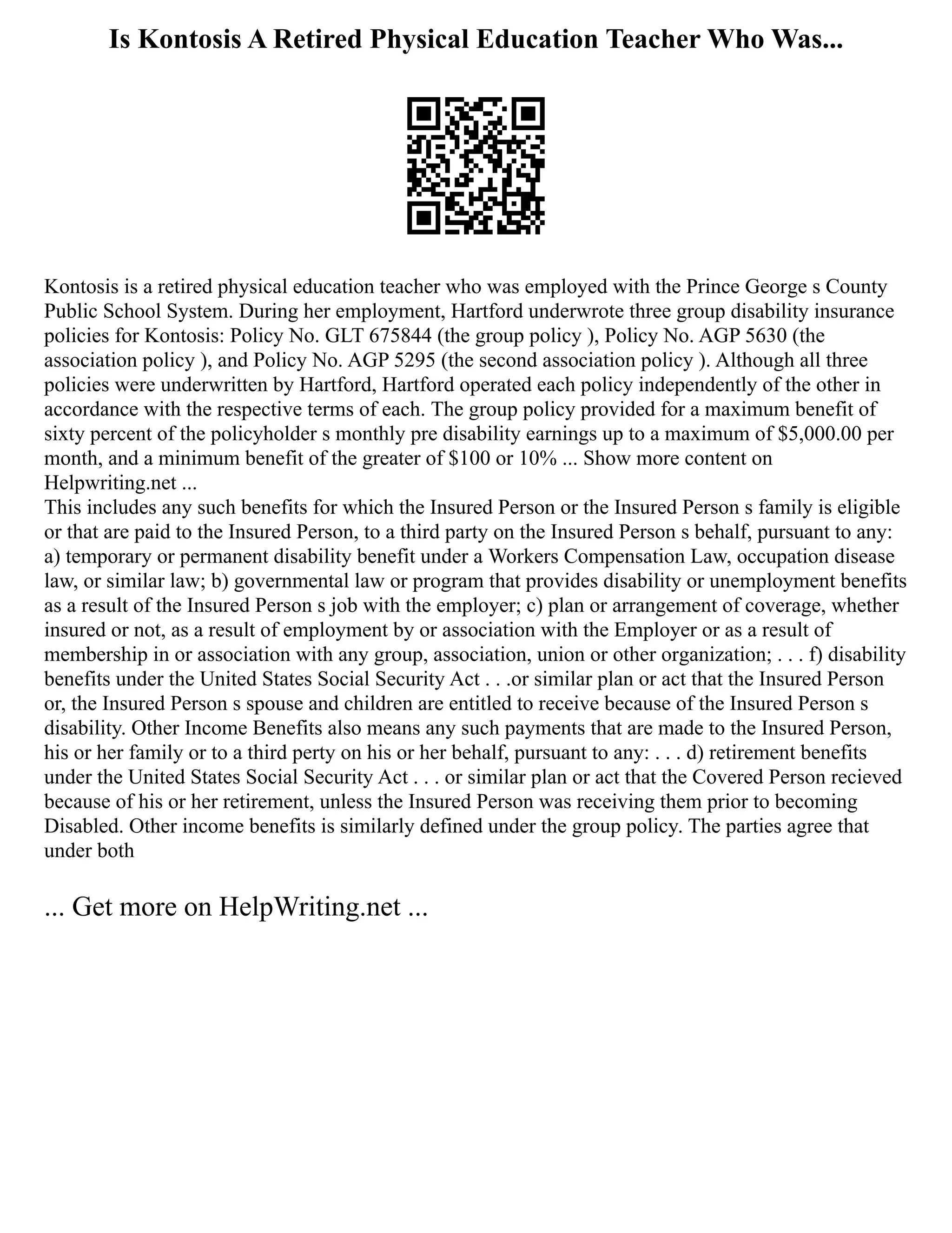 Is Kontosis A Retired Physical Education Teacher Who Was...
Kontosis is a retired physical education teacher who was employed with the Prince George s County
Public School System. During her employment, Hartford underwrote three group disability insurance
policies for Kontosis: Policy No. GLT 675844 (the group policy ), Policy No. AGP 5630 (the
association policy ), and Policy No. AGP 5295 (the second association policy ). Although all three
policies were underwritten by Hartford, Hartford operated each policy independently of the other in
accordance with the respective terms of each. The group policy provided for a maximum benefit of
sixty percent of the policyholder s monthly pre disability earnings up to a maximum of $5,000.00 per
month, and a minimum benefit of the greater of $100 or 10% ... Show more content on
Helpwriting.net ...
This includes any such benefits for which the Insured Person or the Insured Person s family is eligible
or that are paid to the Insured Person, to a third party on the Insured Person s behalf, pursuant to any:
a) temporary or permanent disability benefit under a Workers Compensation Law, occupation disease
law, or similar law; b) governmental law or program that provides disability or unemployment benefits
as a result of the Insured Person s job with the employer; c) plan or arrangement of coverage, whether
insured or not, as a result of employment by or association with the Employer or as a result of
membership in or association with any group, association, union or other organization; . . . f) disability
benefits under the United States Social Security Act . . .or similar plan or act that the Insured Person
or, the Insured Person s spouse and children are entitled to receive because of the Insured Person s
disability. Other Income Benefits also means any such payments that are made to the Insured Person,
his or her family or to a third perty on his or her behalf, pursuant to any: . . . d) retirement benefits
under the United States Social Security Act . . . or similar plan or act that the Covered Person recieved
because of his or her retirement, unless the Insured Person was receiving them prior to becoming
Disabled. Other income benefits is similarly defined under the group policy. The parties agree that
under both
... Get more on HelpWriting.net ...
 
