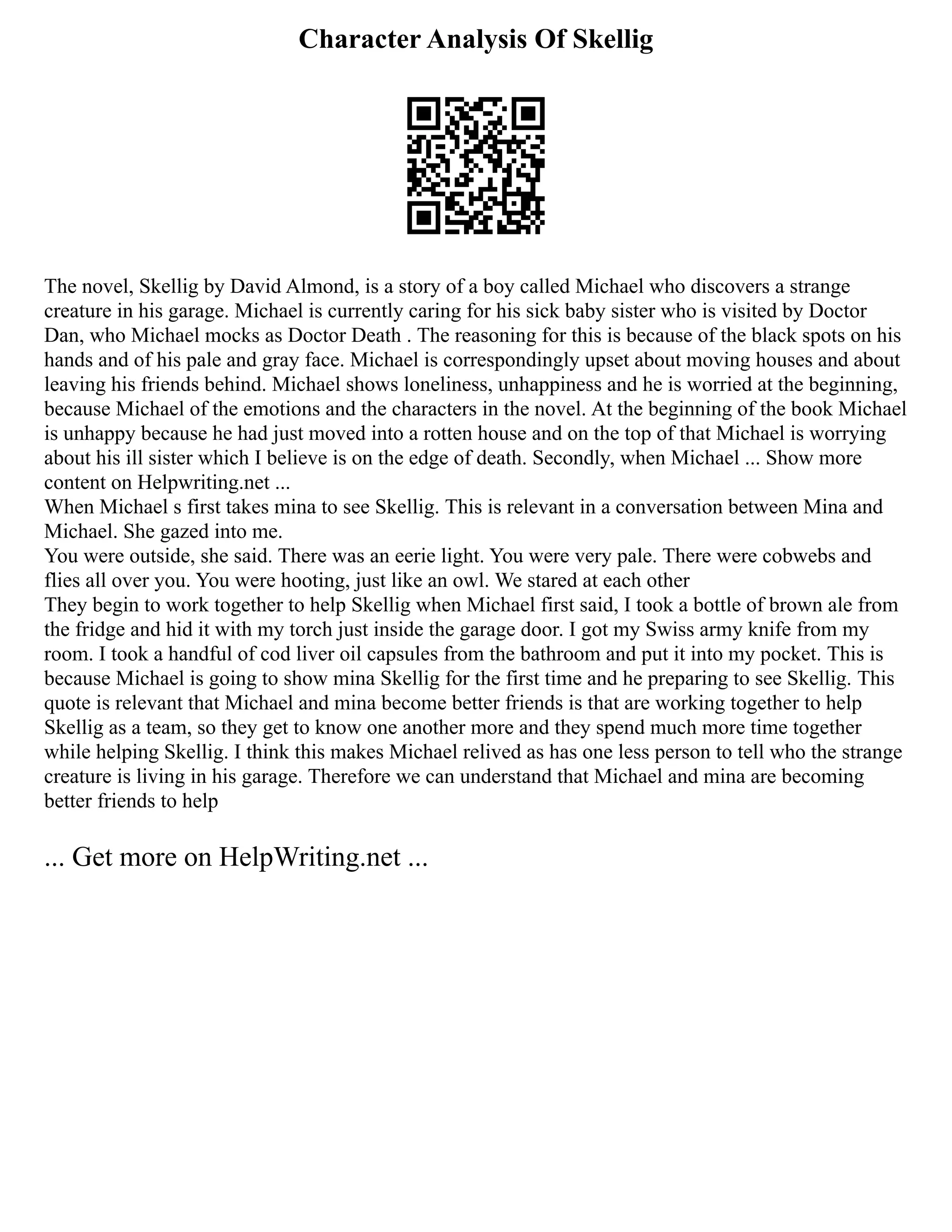 Character Analysis Of Skellig
The novel, Skellig by David Almond, is a story of a boy called Michael who discovers a strange
creature in his garage. Michael is currently caring for his sick baby sister who is visited by Doctor
Dan, who Michael mocks as Doctor Death . The reasoning for this is because of the black spots on his
hands and of his pale and gray face. Michael is correspondingly upset about moving houses and about
leaving his friends behind. Michael shows loneliness, unhappiness and he is worried at the beginning,
because Michael of the emotions and the characters in the novel. At the beginning of the book Michael
is unhappy because he had just moved into a rotten house and on the top of that Michael is worrying
about his ill sister which I believe is on the edge of death. Secondly, when Michael ... Show more
content on Helpwriting.net ...
When Michael s first takes mina to see Skellig. This is relevant in a conversation between Mina and
Michael. She gazed into me.
You were outside, she said. There was an eerie light. You were very pale. There were cobwebs and
flies all over you. You were hooting, just like an owl. We stared at each other
They begin to work together to help Skellig when Michael first said, I took a bottle of brown ale from
the fridge and hid it with my torch just inside the garage door. I got my Swiss army knife from my
room. I took a handful of cod liver oil capsules from the bathroom and put it into my pocket. This is
because Michael is going to show mina Skellig for the first time and he preparing to see Skellig. This
quote is relevant that Michael and mina become better friends is that are working together to help
Skellig as a team, so they get to know one another more and they spend much more time together
while helping Skellig. I think this makes Michael relived as has one less person to tell who the strange
creature is living in his garage. Therefore we can understand that Michael and mina are becoming
better friends to help
... Get more on HelpWriting.net ...
 