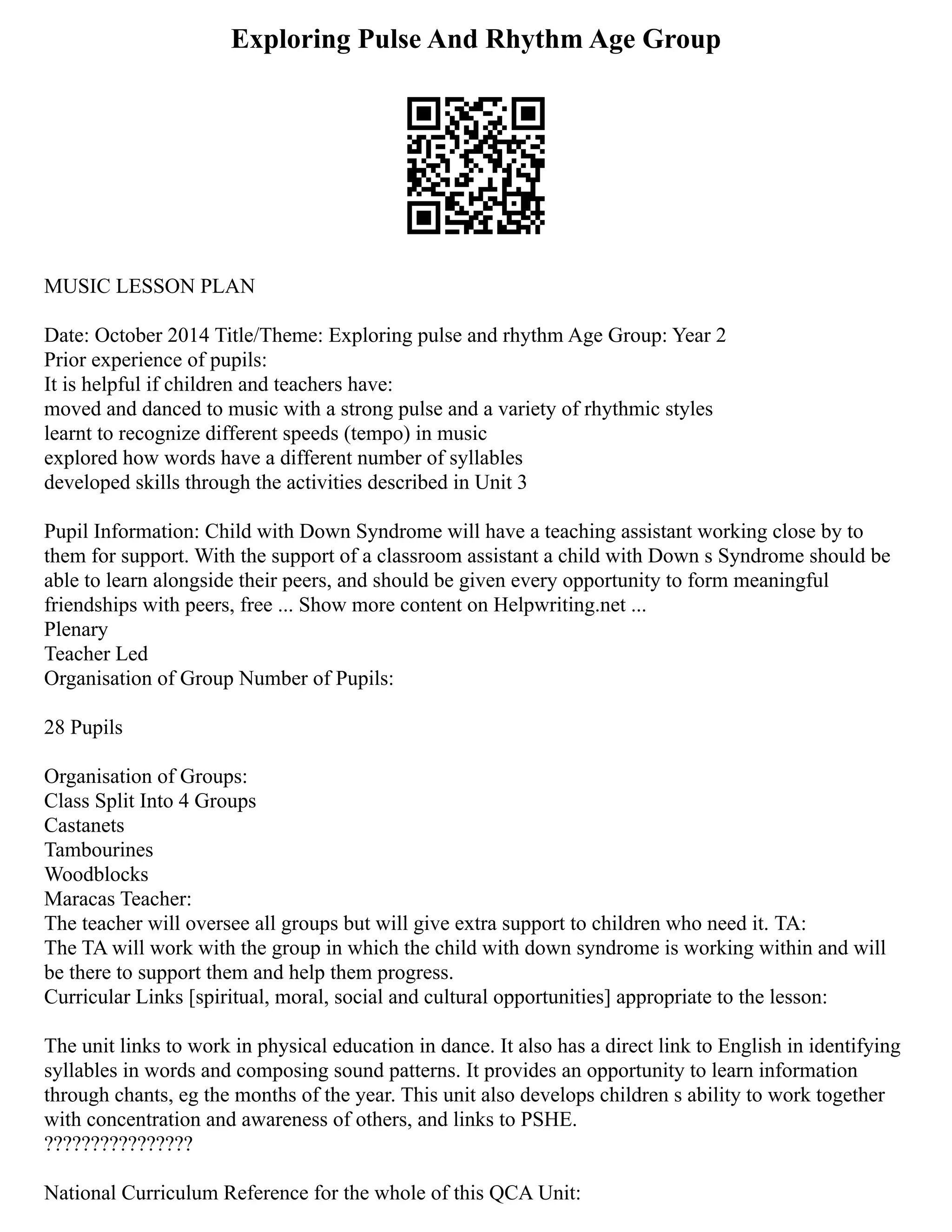 Exploring Pulse And Rhythm Age Group
MUSIC LESSON PLAN
Date: October 2014 Title/Theme: Exploring pulse and rhythm Age Group: Year 2
Prior experience of pupils:
It is helpful if children and teachers have:
moved and danced to music with a strong pulse and a variety of rhythmic styles
learnt to recognize different speeds (tempo) in music
explored how words have a different number of syllables
developed skills through the activities described in Unit 3
Pupil Information: Child with Down Syndrome will have a teaching assistant working close by to
them for support. With the support of a classroom assistant a child with Down s Syndrome should be
able to learn alongside their peers, and should be given every opportunity to form meaningful
friendships with peers, free ... Show more content on Helpwriting.net ...
Plenary
Teacher Led
Organisation of Group Number of Pupils:
28 Pupils
Organisation of Groups:
Class Split Into 4 Groups
Castanets
Tambourines
Woodblocks
Maracas Teacher:
The teacher will oversee all groups but will give extra support to children who need it. TA:
The TA will work with the group in which the child with down syndrome is working within and will
be there to support them and help them progress.
Curricular Links [spiritual, moral, social and cultural opportunities] appropriate to the lesson:
The unit links to work in physical education in dance. It also has a direct link to English in identifying
syllables in words and composing sound patterns. It provides an opportunity to learn information
through chants, eg the months of the year. This unit also develops children s ability to work together
with concentration and awareness of others, and links to PSHE.
????????????????
National Curriculum Reference for the whole of this QCA Unit:
 