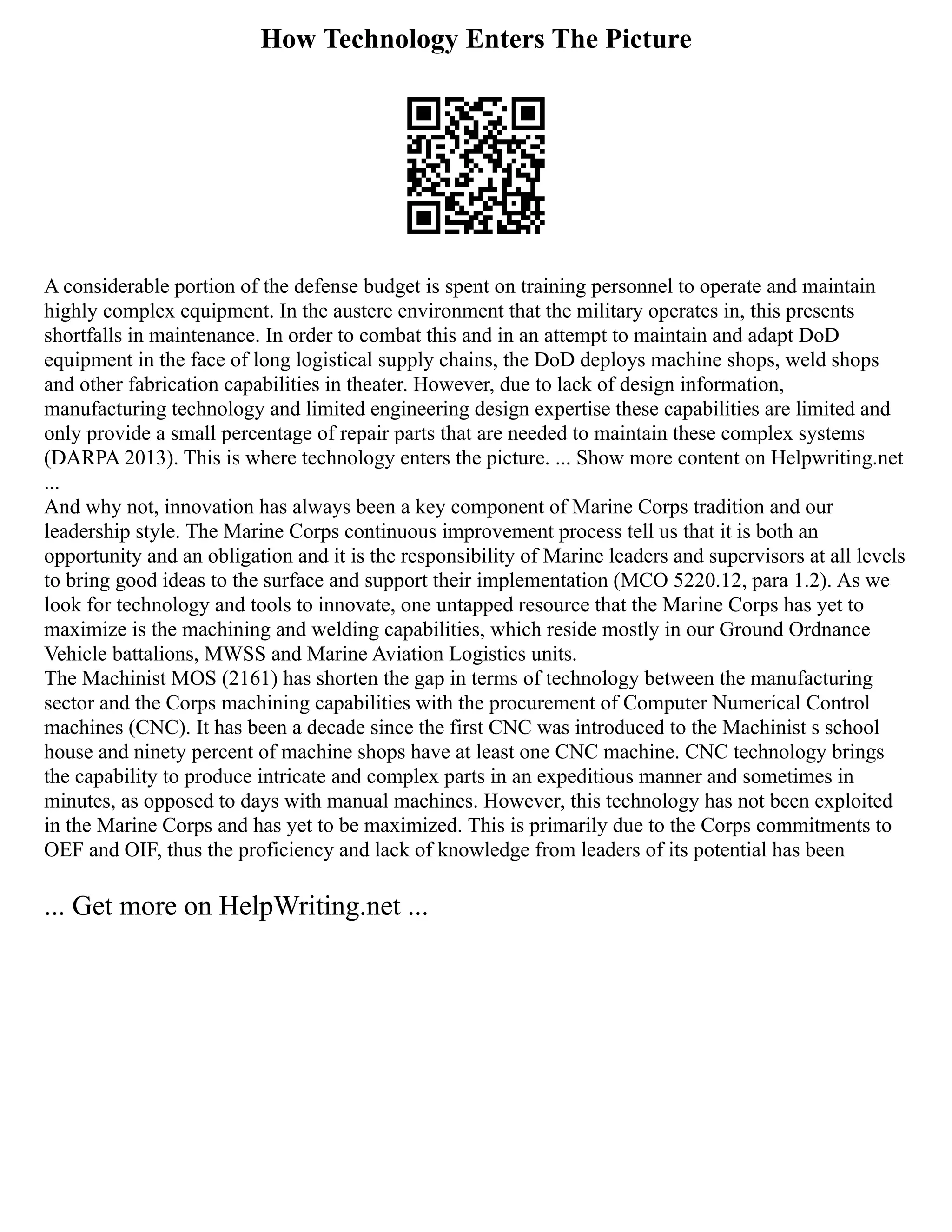 How Technology Enters The Picture
A considerable portion of the defense budget is spent on training personnel to operate and maintain
highly complex equipment. In the austere environment that the military operates in, this presents
shortfalls in maintenance. In order to combat this and in an attempt to maintain and adapt DoD
equipment in the face of long logistical supply chains, the DoD deploys machine shops, weld shops
and other fabrication capabilities in theater. However, due to lack of design information,
manufacturing technology and limited engineering design expertise these capabilities are limited and
only provide a small percentage of repair parts that are needed to maintain these complex systems
(DARPA 2013). This is where technology enters the picture. ... Show more content on Helpwriting.net
...
And why not, innovation has always been a key component of Marine Corps tradition and our
leadership style. The Marine Corps continuous improvement process tell us that it is both an
opportunity and an obligation and it is the responsibility of Marine leaders and supervisors at all levels
to bring good ideas to the surface and support their implementation (MCO 5220.12, para 1.2). As we
look for technology and tools to innovate, one untapped resource that the Marine Corps has yet to
maximize is the machining and welding capabilities, which reside mostly in our Ground Ordnance
Vehicle battalions, MWSS and Marine Aviation Logistics units.
The Machinist MOS (2161) has shorten the gap in terms of technology between the manufacturing
sector and the Corps machining capabilities with the procurement of Computer Numerical Control
machines (CNC). It has been a decade since the first CNC was introduced to the Machinist s school
house and ninety percent of machine shops have at least one CNC machine. CNC technology brings
the capability to produce intricate and complex parts in an expeditious manner and sometimes in
minutes, as opposed to days with manual machines. However, this technology has not been exploited
in the Marine Corps and has yet to be maximized. This is primarily due to the Corps commitments to
OEF and OIF, thus the proficiency and lack of knowledge from leaders of its potential has been
... Get more on HelpWriting.net ...
 