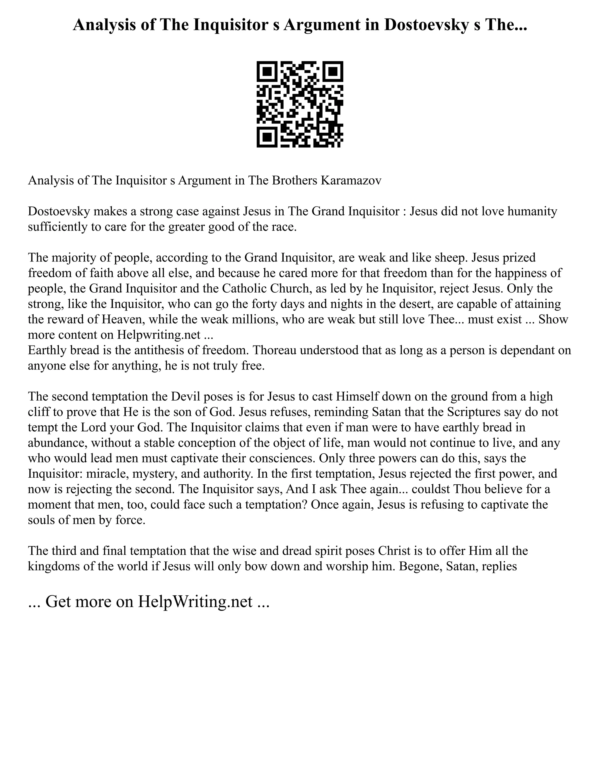 Analysis of The Inquisitor s Argument in Dostoevsky s The...
Analysis of The Inquisitor s Argument in The Brothers Karamazov
Dostoevsky makes a strong case against Jesus in The Grand Inquisitor : Jesus did not love humanity
sufficiently to care for the greater good of the race.
The majority of people, according to the Grand Inquisitor, are weak and like sheep. Jesus prized
freedom of faith above all else, and because he cared more for that freedom than for the happiness of
people, the Grand Inquisitor and the Catholic Church, as led by he Inquisitor, reject Jesus. Only the
strong, like the Inquisitor, who can go the forty days and nights in the desert, are capable of attaining
the reward of Heaven, while the weak millions, who are weak but still love Thee... must exist ... Show
more content on Helpwriting.net ...
Earthly bread is the antithesis of freedom. Thoreau understood that as long as a person is dependant on
anyone else for anything, he is not truly free.
The second temptation the Devil poses is for Jesus to cast Himself down on the ground from a high
cliff to prove that He is the son of God. Jesus refuses, reminding Satan that the Scriptures say do not
tempt the Lord your God. The Inquisitor claims that even if man were to have earthly bread in
abundance, without a stable conception of the object of life, man would not continue to live, and any
who would lead men must captivate their consciences. Only three powers can do this, says the
Inquisitor: miracle, mystery, and authority. In the first temptation, Jesus rejected the first power, and
now is rejecting the second. The Inquisitor says, And I ask Thee again... couldst Thou believe for a
moment that men, too, could face such a temptation? Once again, Jesus is refusing to captivate the
souls of men by force.
The third and final temptation that the wise and dread spirit poses Christ is to offer Him all the
kingdoms of the world if Jesus will only bow down and worship him. Begone, Satan, replies
... Get more on HelpWriting.net ...
 