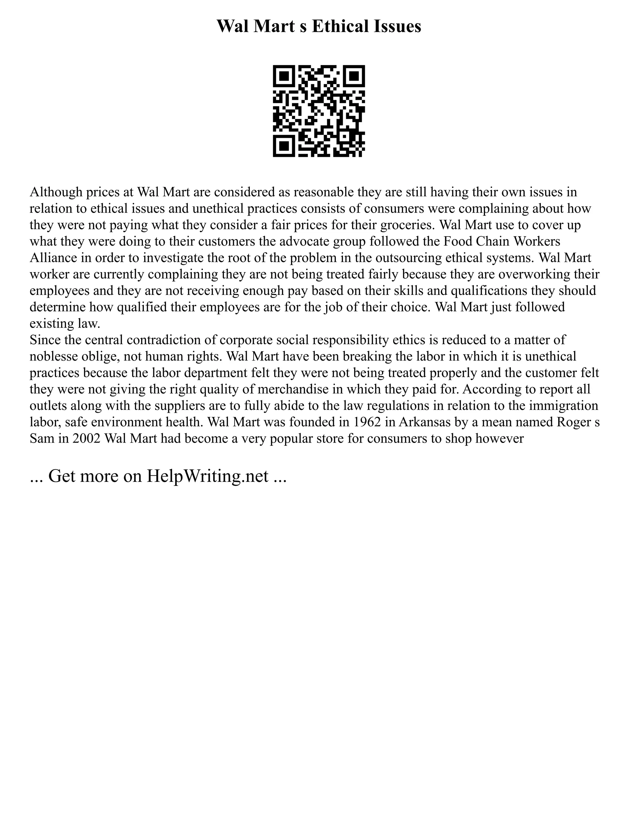 Wal Mart s Ethical Issues
Although prices at Wal Mart are considered as reasonable they are still having their own issues in
relation to ethical issues and unethical practices consists of consumers were complaining about how
they were not paying what they consider a fair prices for their groceries. Wal Mart use to cover up
what they were doing to their customers the advocate group followed the Food Chain Workers
Alliance in order to investigate the root of the problem in the outsourcing ethical systems. Wal Mart
worker are currently complaining they are not being treated fairly because they are overworking their
employees and they are not receiving enough pay based on their skills and qualifications they should
determine how qualified their employees are for the job of their choice. Wal Mart just followed
existing law.
Since the central contradiction of corporate social responsibility ethics is reduced to a matter of
noblesse oblige, not human rights. Wal Mart have been breaking the labor in which it is unethical
practices because the labor department felt they were not being treated properly and the customer felt
they were not giving the right quality of merchandise in which they paid for. According to report all
outlets along with the suppliers are to fully abide to the law regulations in relation to the immigration
labor, safe environment health. Wal Mart was founded in 1962 in Arkansas by a mean named Roger s
Sam in 2002 Wal Mart had become a very popular store for consumers to shop however
... Get more on HelpWriting.net ...
 