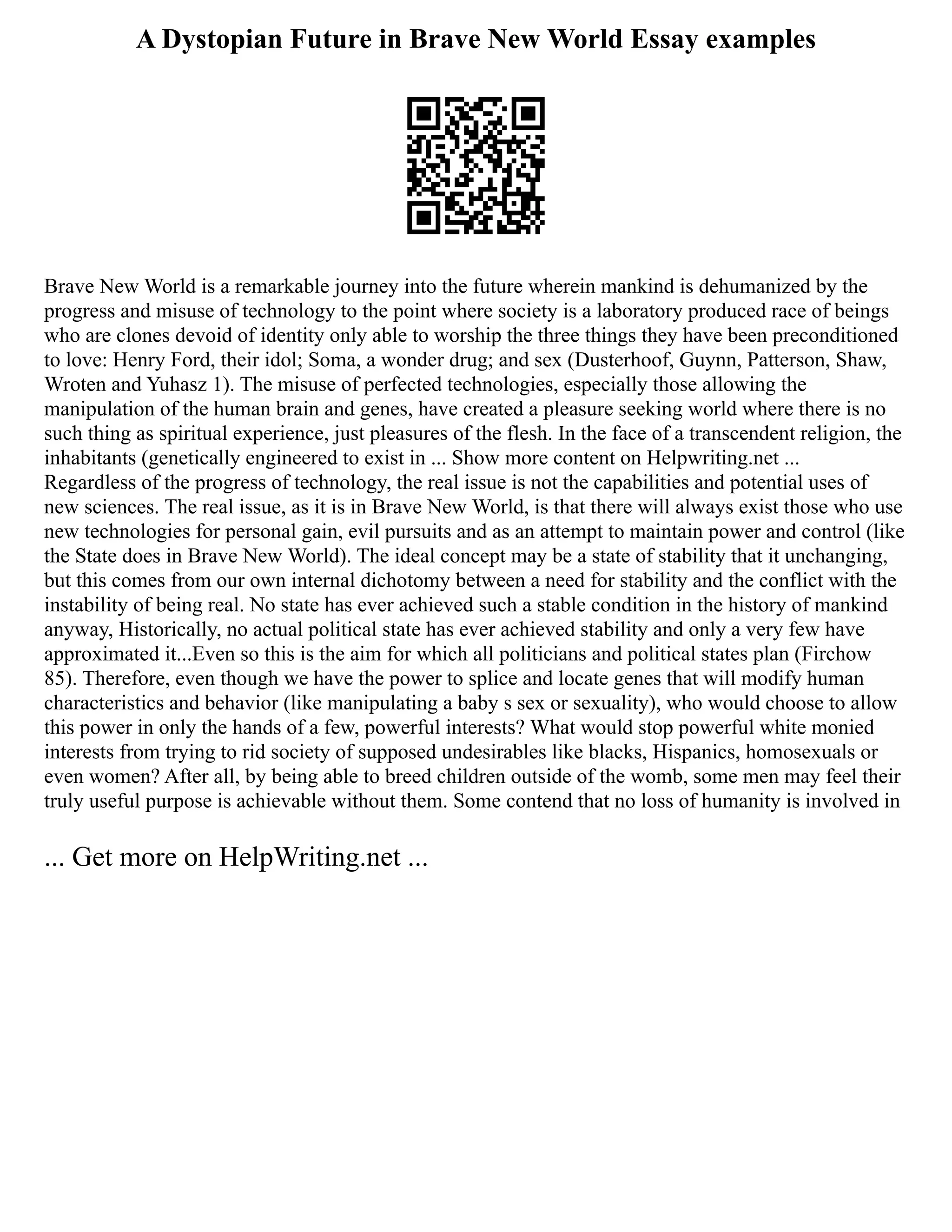 A Dystopian Future in Brave New World Essay examples
Brave New World is a remarkable journey into the future wherein mankind is dehumanized by the
progress and misuse of technology to the point where society is a laboratory produced race of beings
who are clones devoid of identity only able to worship the three things they have been preconditioned
to love: Henry Ford, their idol; Soma, a wonder drug; and sex (Dusterhoof, Guynn, Patterson, Shaw,
Wroten and Yuhasz 1). The misuse of perfected technologies, especially those allowing the
manipulation of the human brain and genes, have created a pleasure seeking world where there is no
such thing as spiritual experience, just pleasures of the flesh. In the face of a transcendent religion, the
inhabitants (genetically engineered to exist in ... Show more content on Helpwriting.net ...
Regardless of the progress of technology, the real issue is not the capabilities and potential uses of
new sciences. The real issue, as it is in Brave New World, is that there will always exist those who use
new technologies for personal gain, evil pursuits and as an attempt to maintain power and control (like
the State does in Brave New World). The ideal concept may be a state of stability that it unchanging,
but this comes from our own internal dichotomy between a need for stability and the conflict with the
instability of being real. No state has ever achieved such a stable condition in the history of mankind
anyway, Historically, no actual political state has ever achieved stability and only a very few have
approximated it...Even so this is the aim for which all politicians and political states plan (Firchow
85). Therefore, even though we have the power to splice and locate genes that will modify human
characteristics and behavior (like manipulating a baby s sex or sexuality), who would choose to allow
this power in only the hands of a few, powerful interests? What would stop powerful white monied
interests from trying to rid society of supposed undesirables like blacks, Hispanics, homosexuals or
even women? After all, by being able to breed children outside of the womb, some men may feel their
truly useful purpose is achievable without them. Some contend that no loss of humanity is involved in
... Get more on HelpWriting.net ...
 