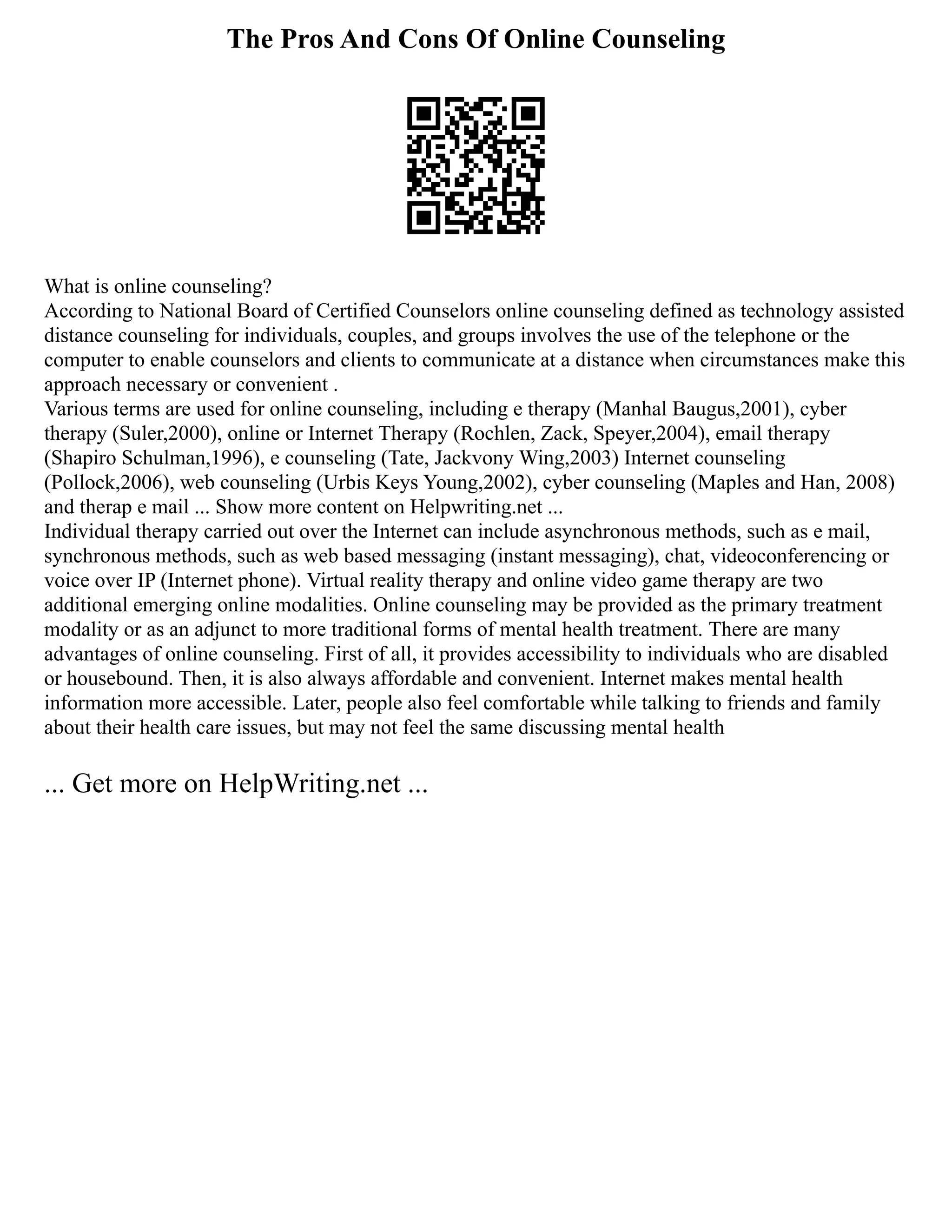 The Pros And Cons Of Online Counseling
What is online counseling?
According to National Board of Certified Counselors online counseling defined as technology assisted
distance counseling for individuals, couples, and groups involves the use of the telephone or the
computer to enable counselors and clients to communicate at a distance when circumstances make this
approach necessary or convenient .
Various terms are used for online counseling, including e therapy (Manhal Baugus,2001), cyber
therapy (Suler,2000), online or Internet Therapy (Rochlen, Zack, Speyer,2004), email therapy
(Shapiro Schulman,1996), e counseling (Tate, Jackvony Wing,2003) Internet counseling
(Pollock,2006), web counseling (Urbis Keys Young,2002), cyber counseling (Maples and Han, 2008)
and therap e mail ... Show more content on Helpwriting.net ...
Individual therapy carried out over the Internet can include asynchronous methods, such as e mail,
synchronous methods, such as web based messaging (instant messaging), chat, videoconferencing or
voice over IP (Internet phone). Virtual reality therapy and online video game therapy are two
additional emerging online modalities. Online counseling may be provided as the primary treatment
modality or as an adjunct to more traditional forms of mental health treatment. There are many
advantages of online counseling. First of all, it provides accessibility to individuals who are disabled
or housebound. Then, it is also always affordable and convenient. Internet makes mental health
information more accessible. Later, people also feel comfortable while talking to friends and family
about their health care issues, but may not feel the same discussing mental health
... Get more on HelpWriting.net ...
 