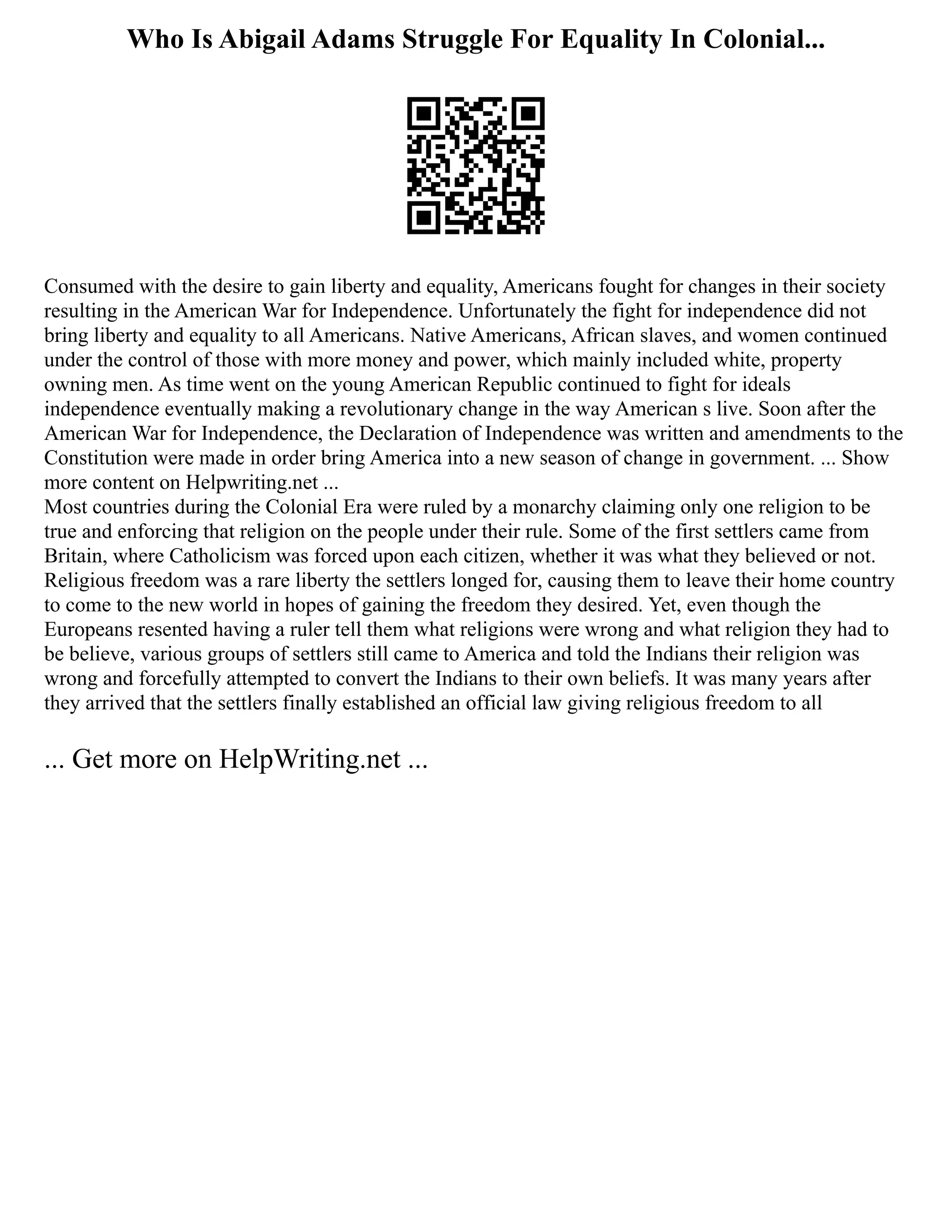 Who Is Abigail Adams Struggle For Equality In Colonial...
Consumed with the desire to gain liberty and equality, Americans fought for changes in their society
resulting in the American War for Independence. Unfortunately the fight for independence did not
bring liberty and equality to all Americans. Native Americans, African slaves, and women continued
under the control of those with more money and power, which mainly included white, property
owning men. As time went on the young American Republic continued to fight for ideals
independence eventually making a revolutionary change in the way American s live. Soon after the
American War for Independence, the Declaration of Independence was written and amendments to the
Constitution were made in order bring America into a new season of change in government. ... Show
more content on Helpwriting.net ...
Most countries during the Colonial Era were ruled by a monarchy claiming only one religion to be
true and enforcing that religion on the people under their rule. Some of the first settlers came from
Britain, where Catholicism was forced upon each citizen, whether it was what they believed or not.
Religious freedom was a rare liberty the settlers longed for, causing them to leave their home country
to come to the new world in hopes of gaining the freedom they desired. Yet, even though the
Europeans resented having a ruler tell them what religions were wrong and what religion they had to
be believe, various groups of settlers still came to America and told the Indians their religion was
wrong and forcefully attempted to convert the Indians to their own beliefs. It was many years after
they arrived that the settlers finally established an official law giving religious freedom to all
... Get more on HelpWriting.net ...
 