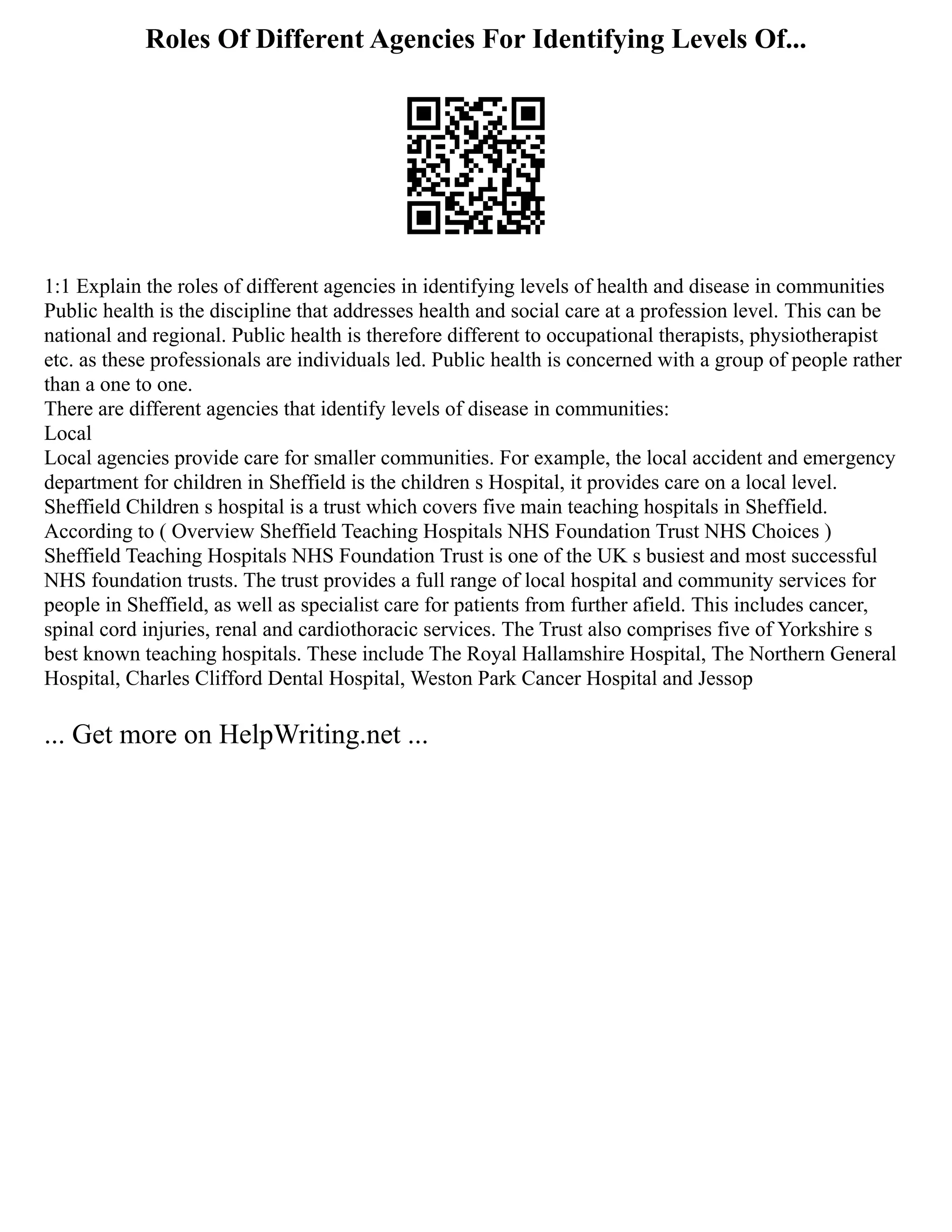 Roles Of Different Agencies For Identifying Levels Of...
1:1 Explain the roles of different agencies in identifying levels of health and disease in communities
Public health is the discipline that addresses health and social care at a profession level. This can be
national and regional. Public health is therefore different to occupational therapists, physiotherapist
etc. as these professionals are individuals led. Public health is concerned with a group of people rather
than a one to one.
There are different agencies that identify levels of disease in communities:
Local
Local agencies provide care for smaller communities. For example, the local accident and emergency
department for children in Sheffield is the children s Hospital, it provides care on a local level.
Sheffield Children s hospital is a trust which covers five main teaching hospitals in Sheffield.
According to ( Overview Sheffield Teaching Hospitals NHS Foundation Trust NHS Choices )
Sheffield Teaching Hospitals NHS Foundation Trust is one of the UK s busiest and most successful
NHS foundation trusts. The trust provides a full range of local hospital and community services for
people in Sheffield, as well as specialist care for patients from further afield. This includes cancer,
spinal cord injuries, renal and cardiothoracic services. The Trust also comprises five of Yorkshire s
best known teaching hospitals. These include The Royal Hallamshire Hospital, The Northern General
Hospital, Charles Clifford Dental Hospital, Weston Park Cancer Hospital and Jessop
... Get more on HelpWriting.net ...
 