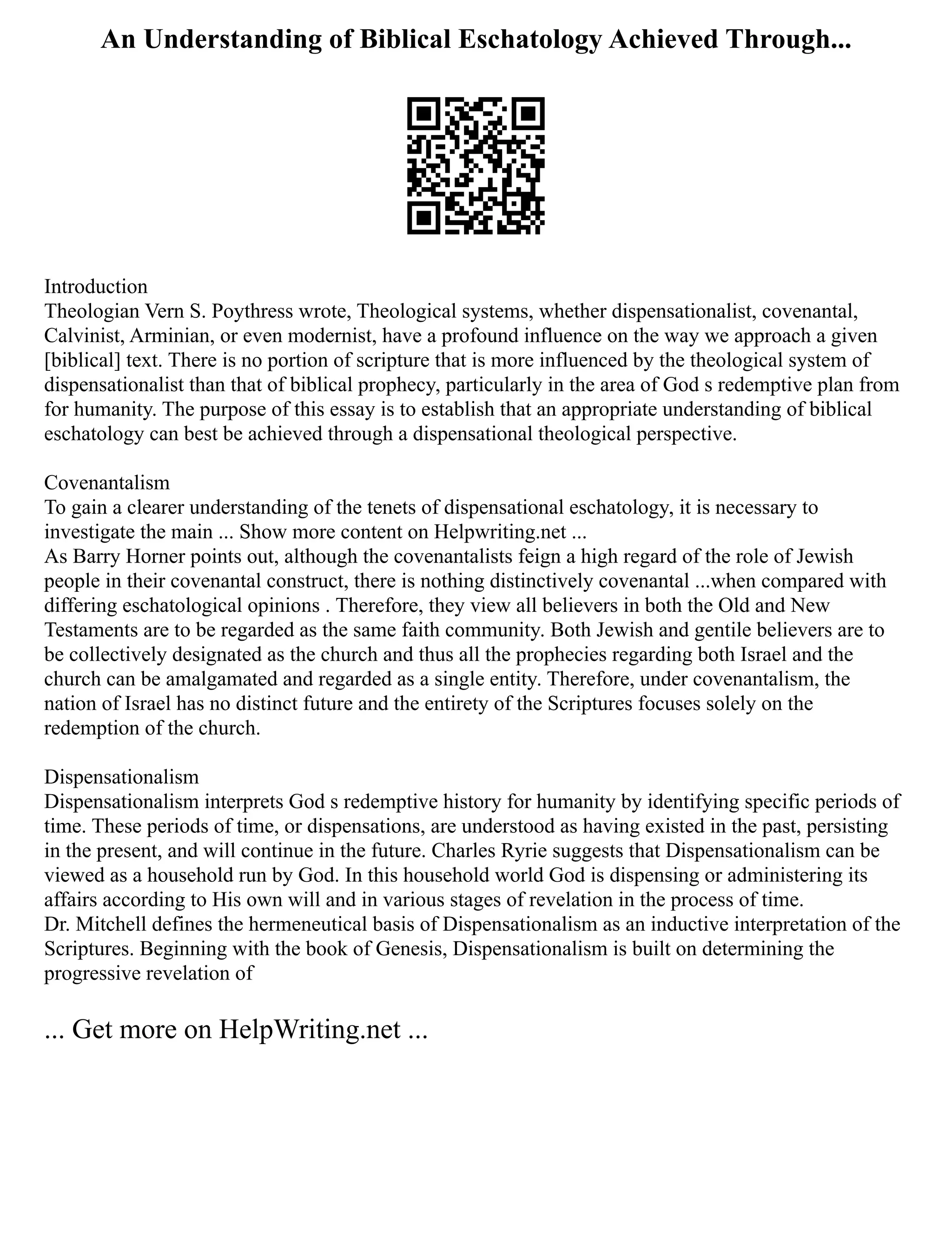 An Understanding of Biblical Eschatology Achieved Through...
Introduction
Theologian Vern S. Poythress wrote, Theological systems, whether dispensationalist, covenantal,
Calvinist, Arminian, or even modernist, have a profound influence on the way we approach a given
[biblical] text. There is no portion of scripture that is more influenced by the theological system of
dispensationalist than that of biblical prophecy, particularly in the area of God s redemptive plan from
for humanity. The purpose of this essay is to establish that an appropriate understanding of biblical
eschatology can best be achieved through a dispensational theological perspective.
Covenantalism
To gain a clearer understanding of the tenets of dispensational eschatology, it is necessary to
investigate the main ... Show more content on Helpwriting.net ...
As Barry Horner points out, although the covenantalists feign a high regard of the role of Jewish
people in their covenantal construct, there is nothing distinctively covenantal ...when compared with
differing eschatological opinions . Therefore, they view all believers in both the Old and New
Testaments are to be regarded as the same faith community. Both Jewish and gentile believers are to
be collectively designated as the church and thus all the prophecies regarding both Israel and the
church can be amalgamated and regarded as a single entity. Therefore, under covenantalism, the
nation of Israel has no distinct future and the entirety of the Scriptures focuses solely on the
redemption of the church.
Dispensationalism
Dispensationalism interprets God s redemptive history for humanity by identifying specific periods of
time. These periods of time, or dispensations, are understood as having existed in the past, persisting
in the present, and will continue in the future. Charles Ryrie suggests that Dispensationalism can be
viewed as a household run by God. In this household world God is dispensing or administering its
affairs according to His own will and in various stages of revelation in the process of time.
Dr. Mitchell defines the hermeneutical basis of Dispensationalism as an inductive interpretation of the
Scriptures. Beginning with the book of Genesis, Dispensationalism is built on determining the
progressive revelation of
... Get more on HelpWriting.net ...
 