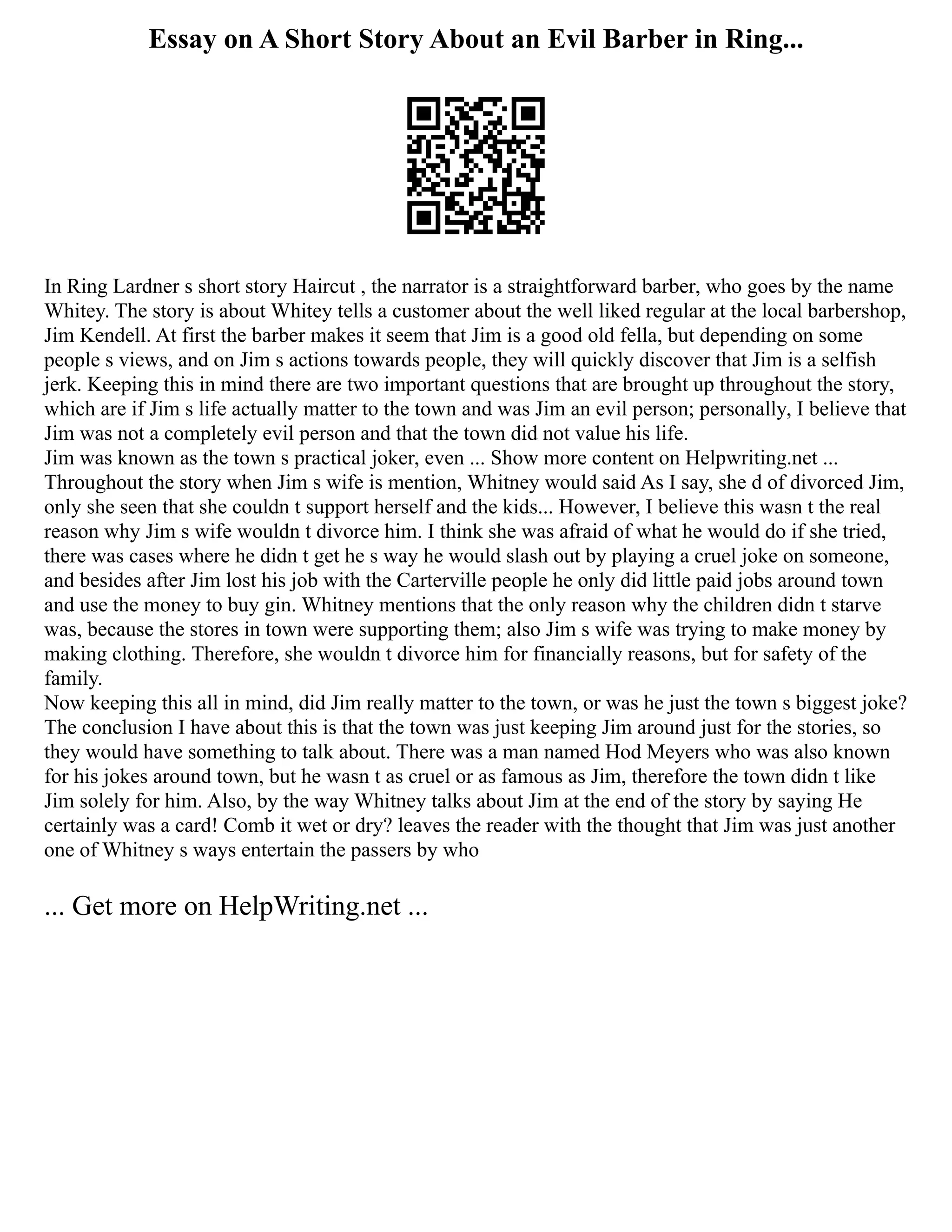 Essay on A Short Story About an Evil Barber in Ring...
In Ring Lardner s short story Haircut , the narrator is a straightforward barber, who goes by the name
Whitey. The story is about Whitey tells a customer about the well liked regular at the local barbershop,
Jim Kendell. At first the barber makes it seem that Jim is a good old fella, but depending on some
people s views, and on Jim s actions towards people, they will quickly discover that Jim is a selfish
jerk. Keeping this in mind there are two important questions that are brought up throughout the story,
which are if Jim s life actually matter to the town and was Jim an evil person; personally, I believe that
Jim was not a completely evil person and that the town did not value his life.
Jim was known as the town s practical joker, even ... Show more content on Helpwriting.net ...
Throughout the story when Jim s wife is mention, Whitney would said As I say, she d of divorced Jim,
only she seen that she couldn t support herself and the kids... However, I believe this wasn t the real
reason why Jim s wife wouldn t divorce him. I think she was afraid of what he would do if she tried,
there was cases where he didn t get he s way he would slash out by playing a cruel joke on someone,
and besides after Jim lost his job with the Carterville people he only did little paid jobs around town
and use the money to buy gin. Whitney mentions that the only reason why the children didn t starve
was, because the stores in town were supporting them; also Jim s wife was trying to make money by
making clothing. Therefore, she wouldn t divorce him for financially reasons, but for safety of the
family.
Now keeping this all in mind, did Jim really matter to the town, or was he just the town s biggest joke?
The conclusion I have about this is that the town was just keeping Jim around just for the stories, so
they would have something to talk about. There was a man named Hod Meyers who was also known
for his jokes around town, but he wasn t as cruel or as famous as Jim, therefore the town didn t like
Jim solely for him. Also, by the way Whitney talks about Jim at the end of the story by saying He
certainly was a card! Comb it wet or dry? leaves the reader with the thought that Jim was just another
one of Whitney s ways entertain the passers by who
... Get more on HelpWriting.net ...
 