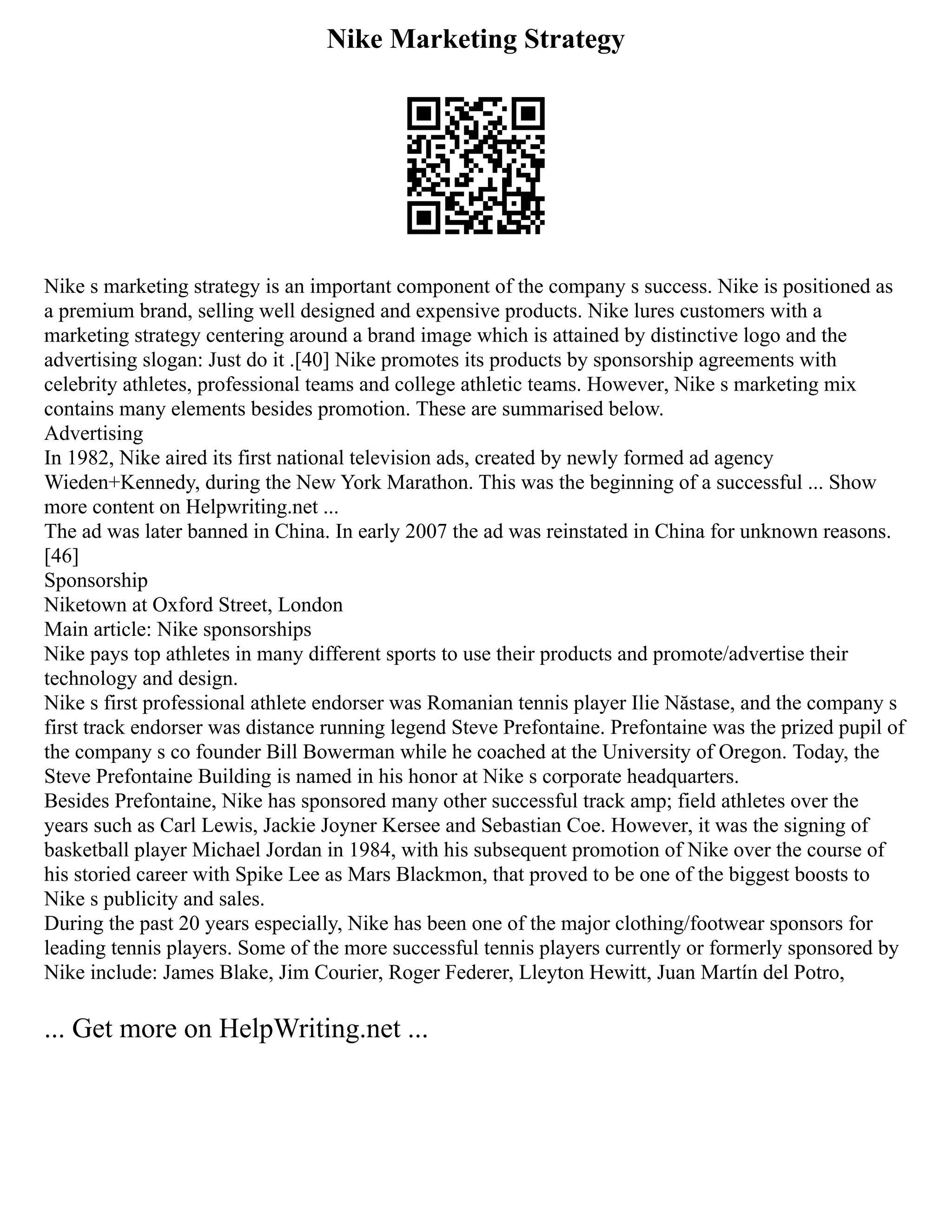 Nike Marketing Strategy
Nike s marketing strategy is an important component of the company s success. Nike is positioned as
a premium brand, selling well designed and expensive products. Nike lures customers with a
marketing strategy centering around a brand image which is attained by distinctive logo and the
advertising slogan: Just do it .[40] Nike promotes its products by sponsorship agreements with
celebrity athletes, professional teams and college athletic teams. However, Nike s marketing mix
contains many elements besides promotion. These are summarised below.
Advertising
In 1982, Nike aired its first national television ads, created by newly formed ad agency
Wieden+Kennedy, during the New York Marathon. This was the beginning of a successful ... Show
more content on Helpwriting.net ...
The ad was later banned in China. In early 2007 the ad was reinstated in China for unknown reasons.
[46]
Sponsorship
Niketown at Oxford Street, London
Main article: Nike sponsorships
Nike pays top athletes in many different sports to use their products and promote/advertise their
technology and design.
Nike s first professional athlete endorser was Romanian tennis player Ilie Năstase, and the company s
first track endorser was distance running legend Steve Prefontaine. Prefontaine was the prized pupil of
the company s co founder Bill Bowerman while he coached at the University of Oregon. Today, the
Steve Prefontaine Building is named in his honor at Nike s corporate headquarters.
Besides Prefontaine, Nike has sponsored many other successful track amp; field athletes over the
years such as Carl Lewis, Jackie Joyner Kersee and Sebastian Coe. However, it was the signing of
basketball player Michael Jordan in 1984, with his subsequent promotion of Nike over the course of
his storied career with Spike Lee as Mars Blackmon, that proved to be one of the biggest boosts to
Nike s publicity and sales.
During the past 20 years especially, Nike has been one of the major clothing/footwear sponsors for
leading tennis players. Some of the more successful tennis players currently or formerly sponsored by
Nike include: James Blake, Jim Courier, Roger Federer, Lleyton Hewitt, Juan Martín del Potro,
... Get more on HelpWriting.net ...
 