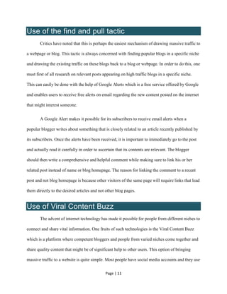 Page | 11
Use of the find and pull tactic
Critics have noted that this is perhaps the easiest mechanism of drawing massive traffic to
a webpage or blog. This tactic is always concerned with finding popular blogs in a specific niche
and drawing the existing traffic on these blogs back to a blog or webpage. In order to do this, one
must first of all research on relevant posts appearing on high traffic blogs in a specific niche.
This can easily be done with the help of Google Alerts which is a free service offered by Google
and enables users to receive free alerts on email regarding the new content posted on the internet
that might interest someone.
A Google Alert makes it possible for its subscribers to receive email alerts when a
popular blogger writes about something that is closely related to an article recently published by
its subscribers. Once the alerts have been received, it is important to immediately go to the post
and actually read it carefully in order to ascertain that its contents are relevant. The blogger
should then write a comprehensive and helpful comment while making sure to link his or her
related post instead of name or blog homepage. The reason for linking the comment to a recent
post and not blog homepage is because other visitors of the same page will require links that lead
them directly to the desired articles and not other blog pages.
Use of Viral Content Buzz
The advent of internet technology has made it possible for people from different niches to
connect and share vital information. One fruits of such technologies is the Viral Content Buzz
which is a platform where competent bloggers and people from varied niches come together and
share quality content that might be of significant help to other users. This option of bringing
massive traffic to a website is quite simple. Most people have social media accounts and they use
 