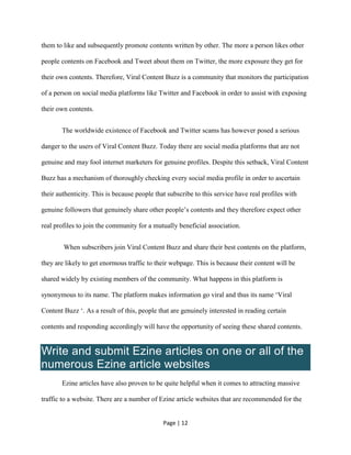Page | 12
them to like and subsequently promote contents written by other. The more a person likes other
people contents on Facebook and Tweet about them on Twitter, the more exposure they get for
their own contents. Therefore, Viral Content Buzz is a community that monitors the participation
of a person on social media platforms like Twitter and Facebook in order to assist with exposing
their own contents.
The worldwide existence of Facebook and Twitter scams has however posed a serious
danger to the users of Viral Content Buzz. Today there are social media platforms that are not
genuine and may fool internet marketers for genuine profiles. Despite this setback, Viral Content
Buzz has a mechanism of thoroughly checking every social media profile in order to ascertain
their authenticity. This is because people that subscribe to this service have real profiles with
genuine followers that genuinely share other people’s contents and they therefore expect other
real profiles to join the community for a mutually beneficial association.
When subscribers join Viral Content Buzz and share their best contents on the platform,
they are likely to get enormous traffic to their webpage. This is because their content will be
shared widely by existing members of the community. What happens in this platform is
synonymous to its name. The platform makes information go viral and thus its name ‘Viral
Content Buzz ‘. As a result of this, people that are genuinely interested in reading certain
contents and responding accordingly will have the opportunity of seeing these shared contents.
Write and submit Ezine articles on one or all of the
numerous Ezine article websites
Ezine articles have also proven to be quite helpful when it comes to attracting massive
traffic to a website. There are a number of Ezine article websites that are recommended for the
 