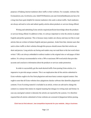 Page | 13
purposes of helping internet marketers draw traffic to their websites. For example, websites like
Ezzinearticle.com, GoArticles.com, SubitYOURarticle.com and ArticleDashboard.com have for
a long time been quite helpful for internet marketers who seek to attract traffic. Such marketers
are always advised to write and submit quality articles about products or services being offered.
Writing and submitting Ezine articles required proficient knowledge about the products
or services being offered. In addition to that, it is always important to write the articles in proper
English and perfect grammar. This is because many readers are choosy and may not like to read
articles that are written in broken English and poor grammar. Aside from that, internet users that
seek to draw traffic to their websites through this process should ensure that their articles are
short and precise. Long articles are boring and readers may not read them to the last word where
writers’ URLs are always embedded to redirect readers to the original sites or web pages of their
authors. It is always recommended to write a 300 or maximum 500 word article that provides
accurate and conclusive information about the products or services under promotion.
In order to successfully get the mush desired traffic from posting Ezine articles, it is
imperative to provide unique contents. This is an implication that all the articles submitted to
Ezine websites ought to be free from plagiarism and must hence contain original content. One
ought to note that all Ezine websites have plagiarism checker software that identifies plagiarized
contents. Even if existing materisl is included in an article, writers are advised to change the
content in a manner that retains its original meaning but changes its writing style and format. In
case any unoriginal content is detected, the articles are rejected by the systems. It is therefore
required that all articles submitted to Ezine websites are screened of plagiarism before posting.
Click here to find relevant , low competition keywords for your website , blog or business
 