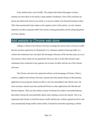 Page | 14
Ezine websites have a lot of traffic. This implies that articles that appear on these
websites are more likely to be read by a large number of audiences. Since URLs and links are
always provided at the end of every article, it is easy for readers to be directed instantly to these
URLs that automatically links readers to the original writers of the articles. As such, internet
marketers are able to generate traffic from merely writing good quality articles and posting them
on Ezine websites.
Add website to Chrome web store
Adding a website to the Chrome web store is perhaps the easiest source of massive traffic
that has not been exploited to its fill potential. It is a fantastic method of drawing traffic to a
website that webmasters have not taken full advantage of because of the fact that many see it as a
slow process whose results are not guaranteed. However, this is in fact false because many
webmasters have confessed to have gained a lot in terms of traffic with the use of the Chrome
web store.
The Chrome web store lists registered websites on the homepage of Chrome. When a
website is added to the Chrome web store, internet users that launch Chrome as their primary
application of accessing the internet are able to view the sited added to the Chrome store. On
most occasions, internet users have preferred Chrome to other applications like Mozilla and
Internet Explorer. There are also mobile versions of Chrome for windows and android phones
that makes Chrome the most preferable option when seeking to access the internet. This is an
implication that Chrome in itself has massive traffic and having a website registered with its web
store automatically brings traffic to that website. It should be noted that registering a website
 