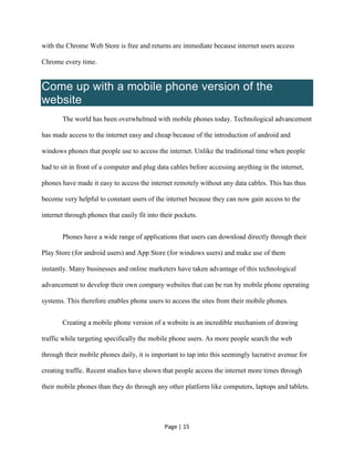 Page | 15
with the Chrome Web Store is free and returns are immediate because internet users access
Chrome every time.
Come up with a mobile phone version of the
website
The world has been overwhelmed with mobile phones today. Technological advancement
has made access to the internet easy and cheap because of the introduction of android and
windows phones that people use to access the internet. Unlike the traditional time when people
had to sit in front of a computer and plug data cables before accessing anything in the internet,
phones have made it easy to access the internet remotely without any data cables. This has thus
become very helpful to constant users of the internet because they can now gain access to the
internet through phones that easily fit into their pockets.
Phones have a wide range of applications that users can download directly through their
Play Store (for android users) and App Store (for windows users) and make use of them
instantly. Many businesses and online marketers have taken advantage of this technological
advancement to develop their own company websites that can be run by mobile phone operating
systems. This therefore enables phone users to access the sites from their mobile phones.
Creating a mobile phone version of a website is an incredible mechanism of drawing
traffic while targeting specifically the mobile phone users. As more people search the web
through their mobile phones daily, it is important to tap into this seemingly lucrative avenue for
creating traffic. Recent studies have shown that people access the internet more times through
their mobile phones than they do through any other platform like computers, laptops and tablets.
 