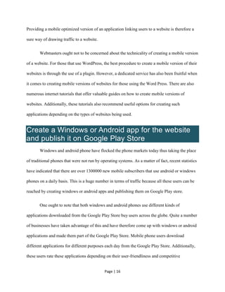 Page | 16
Providing a mobile optimized version of an application linking users to a website is therefore a
sure way of drawing traffic to a website.
Webmasters ought not to be concerned about the technicality of creating a mobile version
of a website. For those that use WordPress, the best procedure to create a mobile version of their
websites is through the use of a plugin. However, a dedicated service has also been fruitful when
it comes to creating mobile versions of websites for those using the Word Press. There are also
numerous internet tutorials that offer valuable guides on how to create mobile versions of
websites. Additionally, these tutorials also recommend useful options for creating such
applications depending on the types of websites being used.
Create a Windows or Android app for the website
and publish it on Google Play Store
Windows and android phone have flocked the phone markets today thus taking the place
of traditional phones that were not run by operating systems. As a matter of fact, recent statistics
have indicated that there are over 1300000 new mobile subscribers that use android or windows
phones on a daily basis. This is a huge number in terms of traffic because all these users can be
reached by creating windows or android apps and publishing them on Google Play store.
One ought to note that both windows and android phones use different kinds of
applications downloaded from the Google Play Store buy users across the globe. Quite a number
of businesses have taken advantage of this and have therefore come up with windows or android
applications and made them part of the Google Play Store. Mobile phone users download
different applications for different purposes each day from the Google Play Store. Additionally,
these users rate these applications depending on their user-friendliness and competitive
 