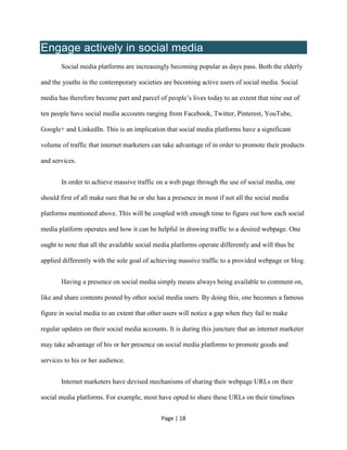Page | 18
Engage actively in social media
Social media platforms are increasingly becoming popular as days pass. Both the elderly
and the youths in the contemporary societies are becoming active users of social media. Social
media has therefore become part and parcel of people’s lives today to an extent that nine out of
ten people have social media accounts ranging from Facebook, Twitter, Pinterest, YouTube,
Google+ and LinkedIn. This is an implication that social media platforms have a significant
volume of traffic that internet marketers can take advantage of in order to promote their products
and services.
In order to achieve massive traffic on a web page through the use of social media, one
should first of all make sure that he or she has a presence in most if not all the social media
platforms mentioned above. This will be coupled with enough time to figure out how each social
media platform operates and how it can be helpful in drawing traffic to a desired webpage. One
ought to note that all the available social media platforms operate differently and will thus be
applied differently with the sole goal of achieving massive traffic to a provided webpage or blog.
Having a presence on social media simply means always being available to comment on,
like and share contents posted by other social media users. By doing this, one becomes a famous
figure in social media to an extent that other users will notice a gap when they fail to make
regular updates on their social media accounts. It is during this juncture that an internet marketer
may take advantage of his or her presence on social media platforms to promote goods and
services to his or her audience.
Internet marketers have devised mechanisms of sharing their webpage URLs on their
social media platforms. For example, most have opted to share these URLs on their timelines
 