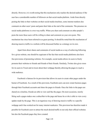 Page | 19
directly. However, it is worth noting that this mechanism only reaches the desired audience if the
user has a considerable number of followers on that social media platform. Aside from directly
posting the links to their websites on their social media timelines, some internet markets also
comment on other users’ posts and paste their links at the end of the comments. The presence on
social media platforms is a two-way traffic. When you share and comment on other people’s
posts the more these users will be willing to share and comment on your own posts. This
mechanism has since been referred to as guest posting. It should be noted that this mechanism of
drawing massive traffic to a website will be discussed further as a strategy on its own.
Apart from direct shares and comments of social media as a way of achieving following
for a given website, one should be cognizant of the fact that social media platforms also have
free provisions of promoting websites. For example, social media allows its users to freely
promote their websites to friends and friends of their friends. Similarly, Twitter also gives room
for its users to Tweet and re-tweet about their webpage thereby allowing the pages to reach a
wide audience.
Facebook is famous for its provision that allows its users to create other pages under the
burner of Facebook. As a result of this provision, Facebook users can now create business pages
through their Facebook accounts and share the pages to friends. Once the links to the pages are
shared on a timeline, friends are able to view and like the pages. On most occasions, merely
liking such a pages makes one a subscriber to the page and hence he or she is able to view every
update made by the page. This is an ingenious way of drawing massive traffic to a specific
webpage and it has worked out for many internet marketers. This provision has therefore made it
possible for Facebook users to attract the much desired traffic to not only their official websites
but also the Facebook pages they have created.
 