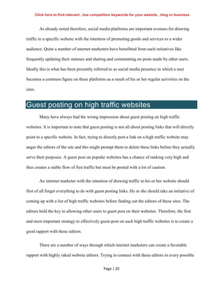 Page | 20
As already noted therefore, social media platforms are important avenues for drawing
traffic to a specific website with the intention of promoting goods and services to a wider
audience. Quite a number of internet marketers have benefitted from such initiatives like
frequently updating their statuses and sharing and commenting on posts made by other users.
Ideally this is what has been presently referred to as social media presence in which a user
becomes a common figure on these platforms as a result of his or her regular activities on the
sites.
Guest posting on high traffic websites
Many have always had the wrong impression about guest posting on high traffic
websites. It is important to note that guest posting is not all about posting links that will directly
point to a specific website. In fact, trying to directly post a link on a high traffic website may
anger the editors of the site and this might prompt them to delete these links before they actually
serve their purposes. A guest post on popular websites has a chance of ranking very high and
thus creates a stable flow of free traffic but must be posted with a lot of caution.
An internet marketer with the intention of drawing traffic to his or her website should
first of all forget everything to do with guest posting links. He or she should take an initiative of
coming up with a list of high traffic websites before finding out the editors of these sites. The
editors hold the key to allowing other users to guest post on their websites. Therefore, the first
and most important strategy to effectively guest-post on such high traffic websites is to create a
good rapport with these editors.
There are a number of ways through which internet marketers can create a favorable
rapport with highly raked website editors. Trying to connect with these editors in every possible
Click here to find relevant , low competition keywords for your website , blog or business
 