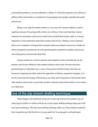 Page | 23
consumed the products or services offered by a website. It is therefore imperative for websites to
publicize these testimonials as a mechanism of encouraging more people to purchase the goods
and services.
Being a case study for another website is a wise move for internet marketers to gain a
significant amount of recurring traffic to their own websites. In the event that these internet
marketers try out products and services in their niche and find them utterly useful, it is always
important to write testimonials about these products and services. Nothing is more important
than to see a competitor writing positive comments about you products and services. People are
always prompted to returning the favor by purchasing their competitor’s products and services
and writing positive testimonials about them.
Internet markets are viewed as genuine and competitive in the event that they try out
products and services offered by other related websites in their niche. On most occasions,
potential buyers or subscribers have a sense of association instilled in them when they see
businesses competing favorably without the application of dubious competition strategies. It is
for this reason that the strategy of becoming a case study and writing positive testimonials about
other products and services in your niche can draw enormous and constant traffic to your website
on a daily basis.
Use of the slip stream drafting technique
Many bloggers and webmasters always try to come up with new but complex ways of
achieving free traffic to a website with the use of slip stream drafting technique being one of the
most recent techniques. The slip stream drafting technique makes use of the audience created by
their competitors just like the drivers in racing sports do. In racing sports, each participant
 