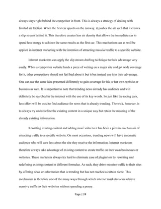Page | 24
always stays right behind the competitor in front. This is always a strategy of dealing with
limited air friction. When the first car speeds on the runway, it pushes the air such that it creates
a slip stream behind it. This therefore creates less air density that allows the immediate car to
spend less energy to achieve the same results as the first car. This mechanism can as well be
applied in internet marketing with the intention of attracting massive traffic to a specific website.
Internet marketers can apply the slip stream drafting technique to their advantage very
easily. When a competitor website lands a piece of writing on a major site and get wide coverage
for it, other competitors should not feel bad about it but it but instead use it to their advantage.
One can use the same idea presented differently to gain coverage for his or her own website or
business as well. It is important to note that trending news already has audience and will
definitely be searched in the internet with the use of its key words. So just like the racing cars,
less effort will be used to find audience for news that is already trending. The trick, however, is
to always try and redefine the existing content in a unique way but retain the meaning of the
already existing information.
Rewriting existing content and adding more value to it has been a proven mechanism of
attracting traffic to a specific website. On most occasions, trending news will have automatic
audience who will care less about the site they receive the information. Internet marketers
therefore always take advantage of existing content to create traffic on their own businesses or
websites. These marketers always try hard to eliminate case of plagiarism by rewriting and
redefining existing content in different formulae. As such, they drive massive traffic to their sites
by offering news or information that is trending but has not reached a certain niche. This
mechanism is therefore one of the many ways through which internet marketers can achieve
massive traffic to their websites without spending a penny.
 