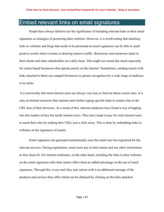 Page | 25
Embed relevant links on email signatures
People have always failed to see the significance of including relevant links in their email
signatures as strategies of promoting their websites. However, it is worth noting that attaching
links to websites and blogs that needs to be promoted on email signatures can be able to yield
positive results when it comes to drawing massive traffic. Businesses sent numerous mails to
their clients and other stakeholders on a daily basis. This might not sound like much especially
for online based businesses that operate purely on the internet. Nonetheless, sending emails with
links attached to them can catapult businesses to greater recognition by a wide range of audience
in its niche.
It is noteworthy that most internet users are always very lazy to find out about certain sites. It is
only on limited occasions that internet users bother typing specific links to certain sites in the
URL bars of their browsers. As a result of this, internet marketers have found a way of tapping
into this market of lazy but needy internet users. They have made it easy for such internet users
to reach their sites by making their URLs just a click away. This is done by embedding links to
websites on the signatures of emails.
Email signatures are generated automatically once the email user has registered for the
relevant services. During registration, email users key in their names and any other information
as they deem fit. For internet marketers, on the other hand, including the links to their websites
on the email signatures after their names offers them an added advantage on the use of email
signatures. Through this, every mail they sent carries with it an additional message of the
products and services they offer which can be obtained by clicking on the links attached.
Click here to find relevant , low competition keywords for your website , blog or business
 